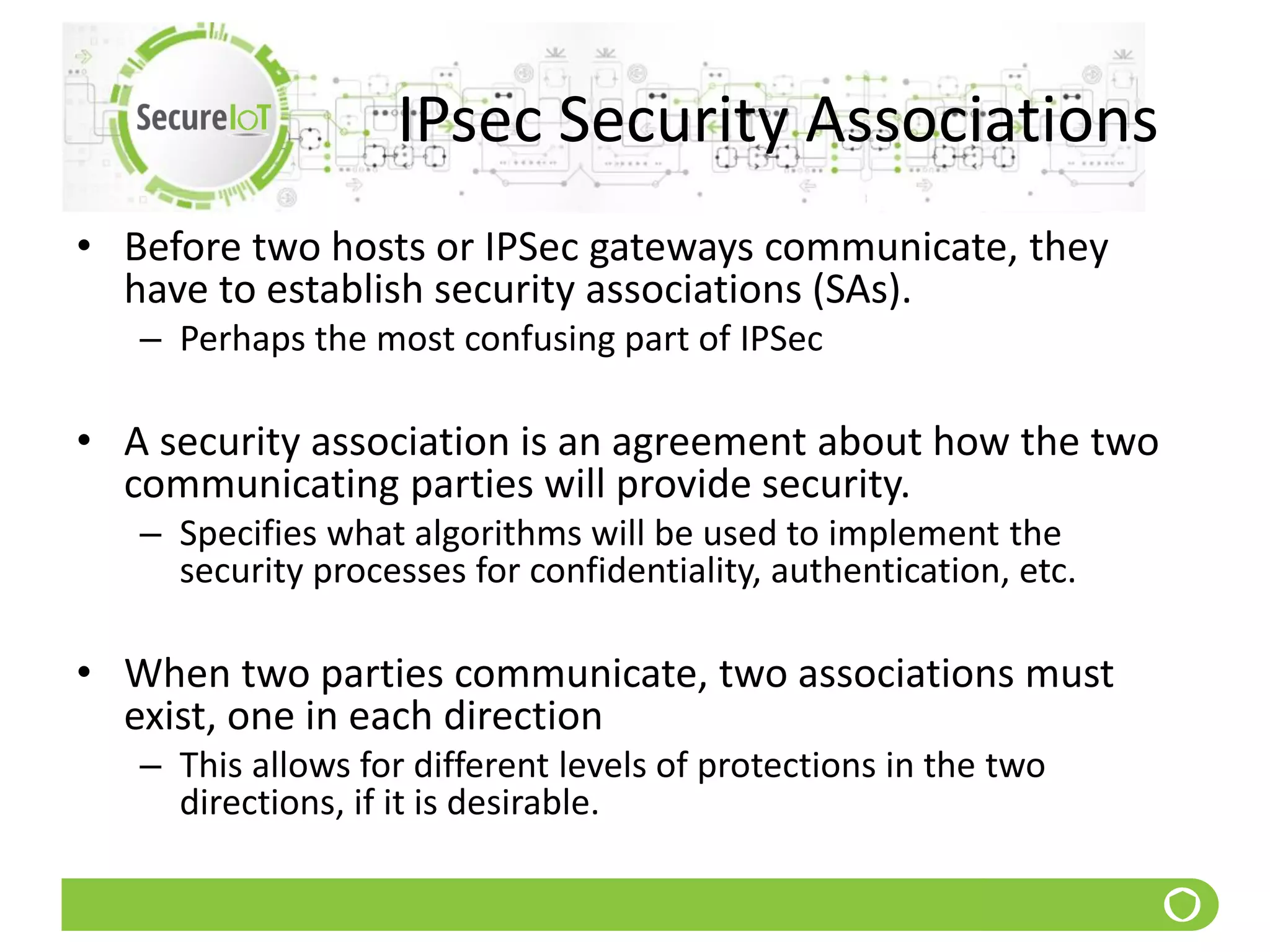 IPsec Security Associations
• Before two hosts or IPSec gateways communicate, they
have to establish security associations (SAs).
– Perhaps the most confusing part of IPSec
• A security association is an agreement about how the two
communicating parties will provide security.
– Specifies what algorithms will be used to implement the
security processes for confidentiality, authentication, etc.
• When two parties communicate, two associations must
exist, one in each direction
– This allows for different levels of protections in the two
directions, if it is desirable.
 