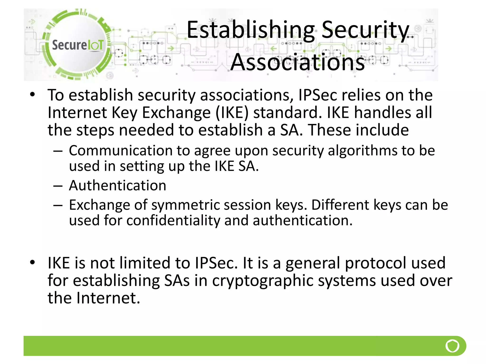 Establishing Security
Associations
• To establish security associations, IPSec relies on the
Internet Key Exchange (IKE) standard. IKE handles all
the steps needed to establish a SA. These include
– Communication to agree upon security algorithms to be
used in setting up the IKE SA.
– Authentication
– Exchange of symmetric session keys. Different keys can be
used for confidentiality and authentication.
• IKE is not limited to IPSec. It is a general protocol used
for establishing SAs in cryptographic systems used over
the Internet.
 