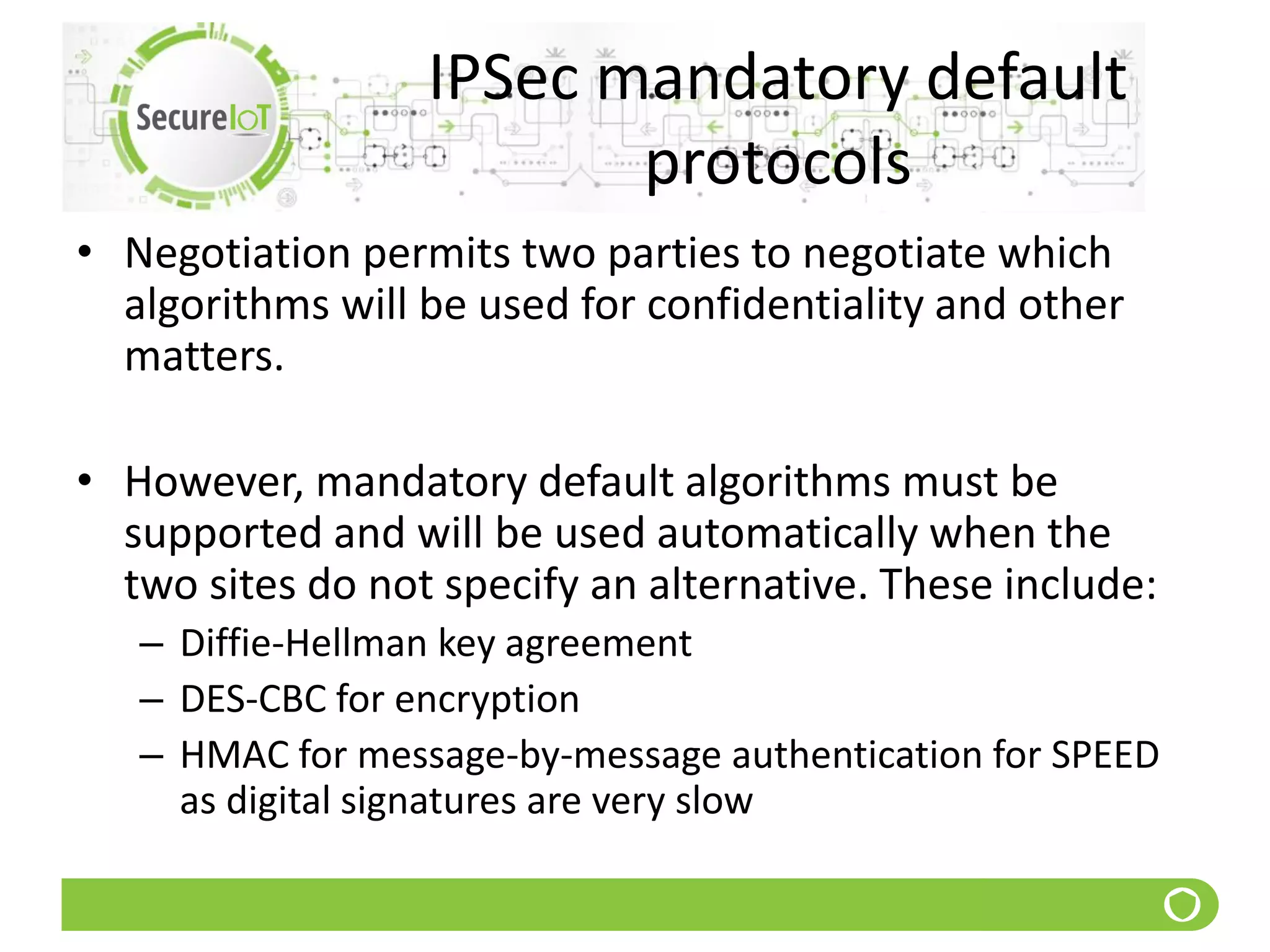 IPSec mandatory default
protocols
• Negotiation permits two parties to negotiate which
algorithms will be used for confidentiality and other
matters.
• However, mandatory default algorithms must be
supported and will be used automatically when the
two sites do not specify an alternative. These include:
– Diffie-Hellman key agreement
– DES-CBC for encryption
– HMAC for message-by-message authentication for SPEED
as digital signatures are very slow
 