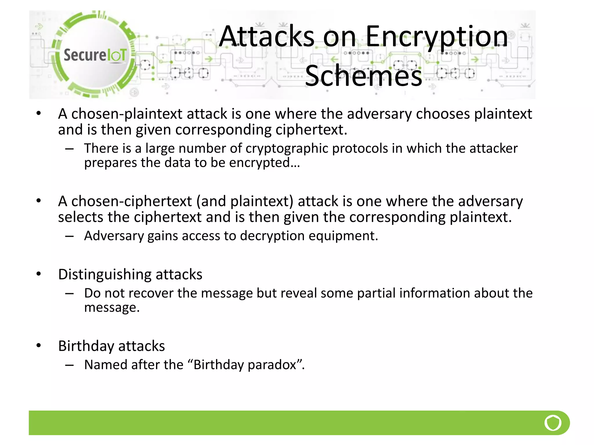 Attacks on Encryption
Schemes
• A chosen-plaintext attack is one where the adversary chooses plaintext
and is then given corresponding ciphertext.
– There is a large number of cryptographic protocols in which the attacker
prepares the data to be encrypted…
• A chosen-ciphertext (and plaintext) attack is one where the adversary
selects the ciphertext and is then given the corresponding plaintext.
– Adversary gains access to decryption equipment.
• Distinguishing attacks
– Do not recover the message but reveal some partial information about the
message.
• Birthday attacks
– Named after the “Birthday paradox”.
 
