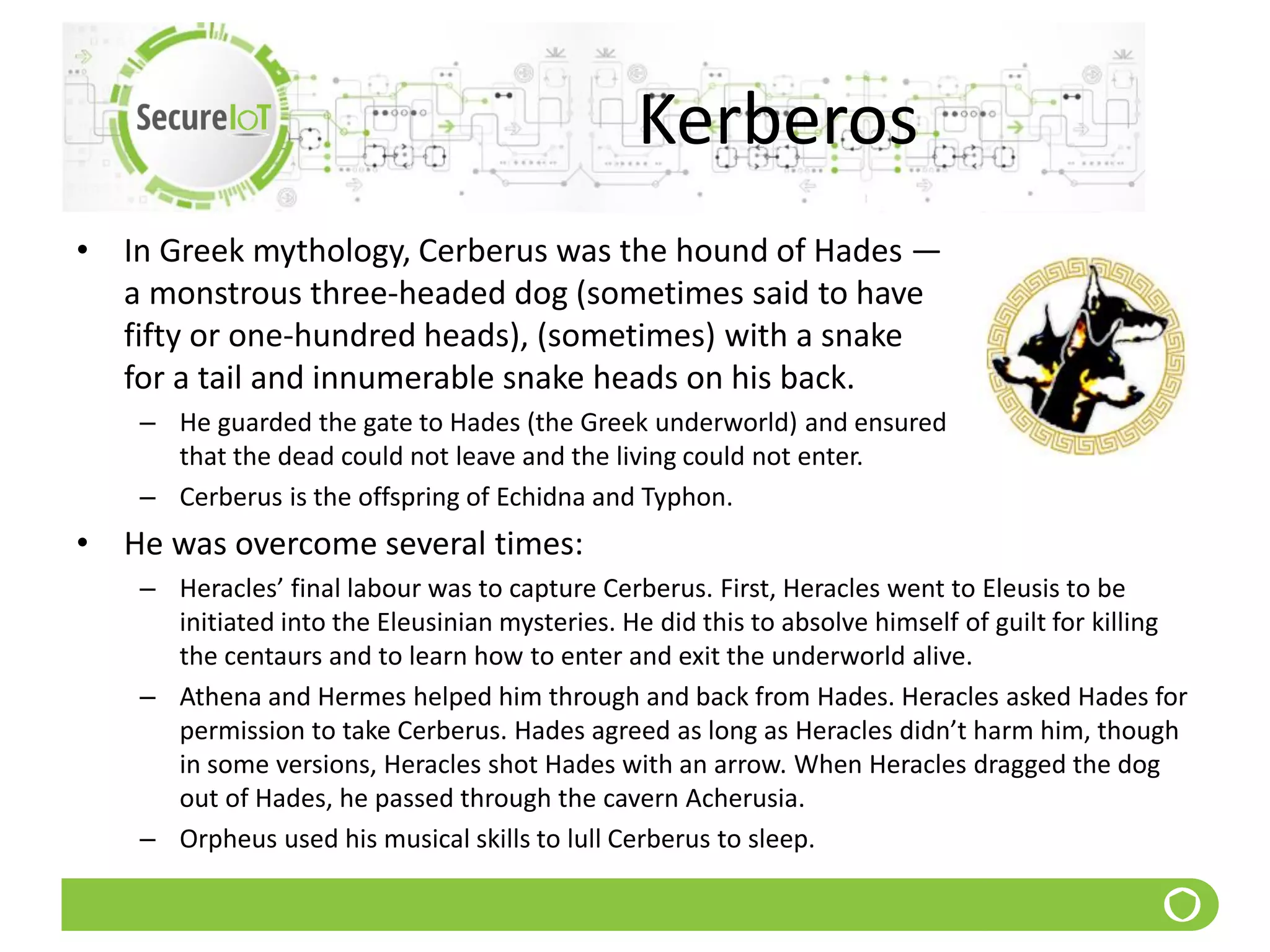 Kerberos
• In Greek mythology, Cerberus was the hound of Hades —
a monstrous three-headed dog (sometimes said to have
fifty or one-hundred heads), (sometimes) with a snake
for a tail and innumerable snake heads on his back.
– He guarded the gate to Hades (the Greek underworld) and ensured
that the dead could not leave and the living could not enter.
– Cerberus is the offspring of Echidna and Typhon.
• He was overcome several times:
– Heracles’ final labour was to capture Cerberus. First, Heracles went to Eleusis to be
initiated into the Eleusinian mysteries. He did this to absolve himself of guilt for killing
the centaurs and to learn how to enter and exit the underworld alive.
– Athena and Hermes helped him through and back from Hades. Heracles asked Hades for
permission to take Cerberus. Hades agreed as long as Heracles didn’t harm him, though
in some versions, Heracles shot Hades with an arrow. When Heracles dragged the dog
out of Hades, he passed through the cavern Acherusia.
– Orpheus used his musical skills to lull Cerberus to sleep.
 
