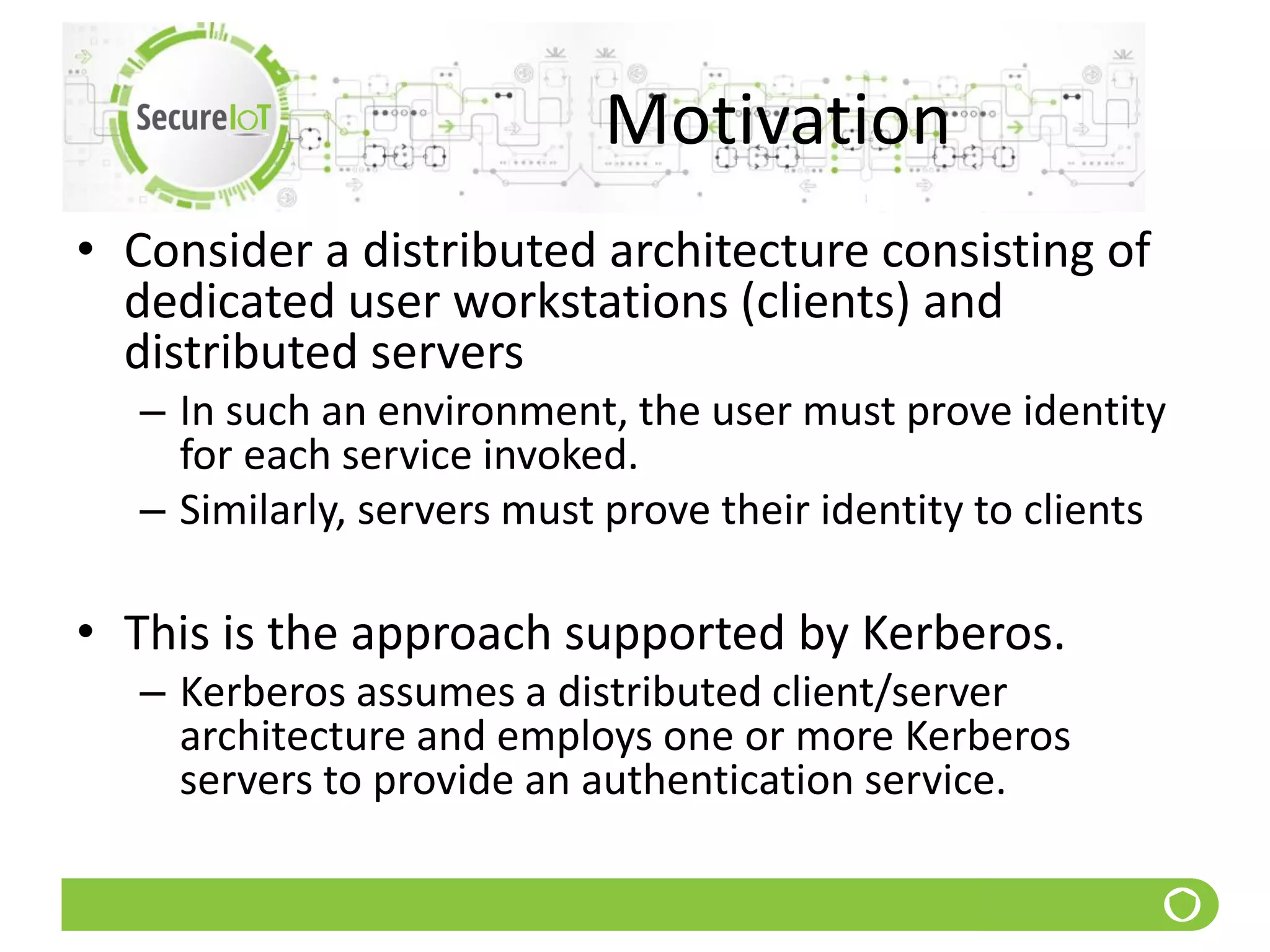 Motivation
• Consider a distributed architecture consisting of
dedicated user workstations (clients) and
distributed servers
– In such an environment, the user must prove identity
for each service invoked.
– Similarly, servers must prove their identity to clients
• This is the approach supported by Kerberos.
– Kerberos assumes a distributed client/server
architecture and employs one or more Kerberos
servers to provide an authentication service.
 