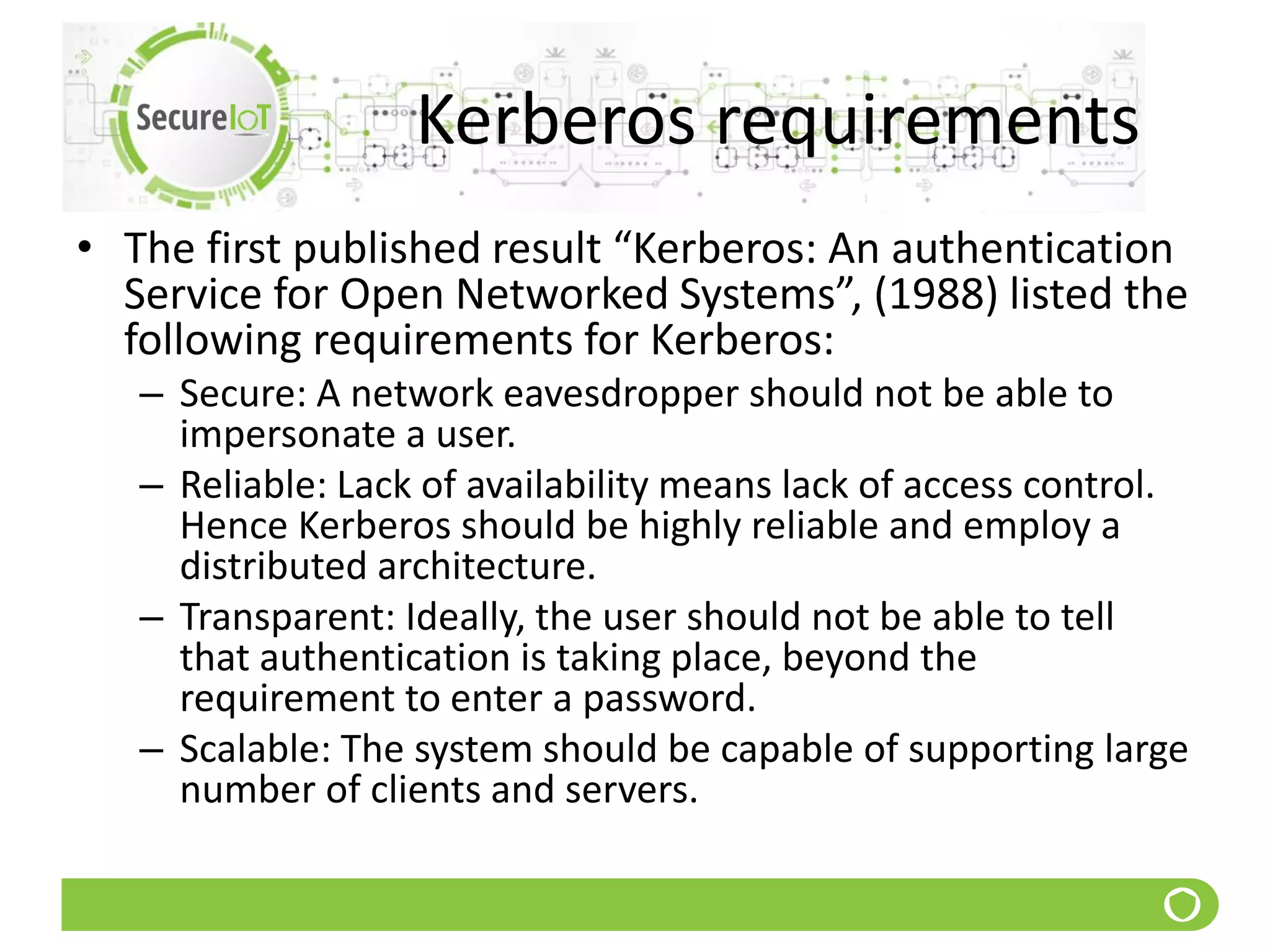 Kerberos requirements
• The first published result “Kerberos: An authentication
Service for Open Networked Systems”, (1988) listed the
following requirements for Kerberos:
– Secure: A network eavesdropper should not be able to
impersonate a user.
– Reliable: Lack of availability means lack of access control.
Hence Kerberos should be highly reliable and employ a
distributed architecture.
– Transparent: Ideally, the user should not be able to tell
that authentication is taking place, beyond the
requirement to enter a password.
– Scalable: The system should be capable of supporting large
number of clients and servers.
 