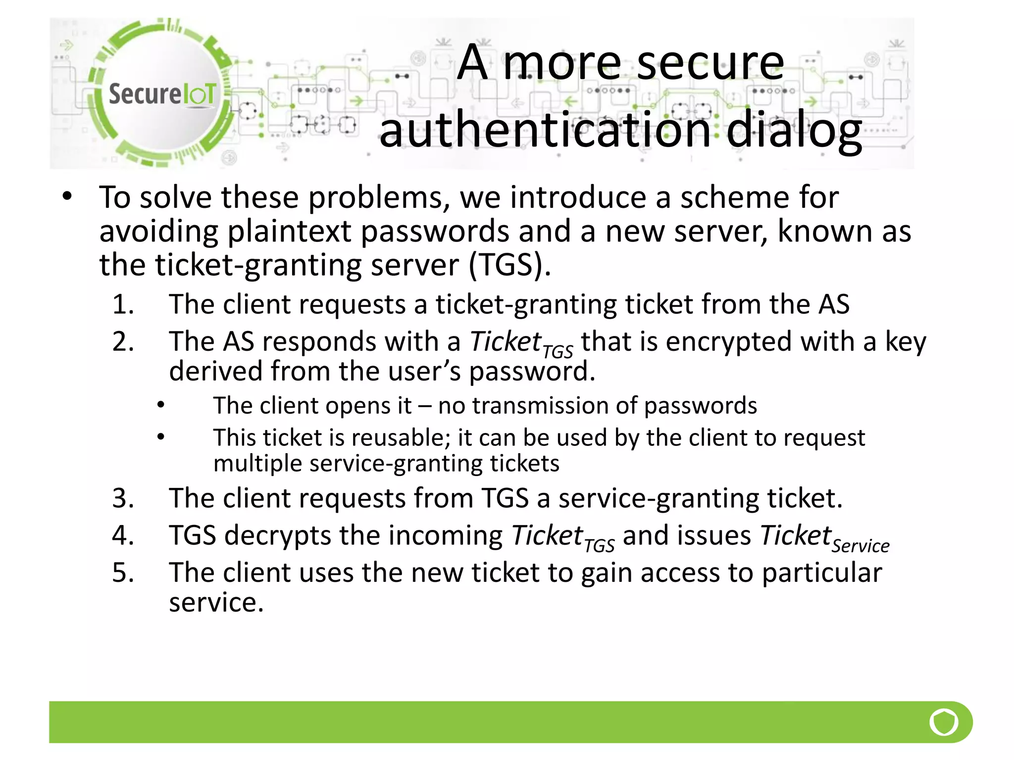 A more secure
authentication dialog
• To solve these problems, we introduce a scheme for
avoiding plaintext passwords and a new server, known as
the ticket-granting server (TGS).
1. The client requests a ticket-granting ticket from the AS
2. The AS responds with a TicketTGS that is encrypted with a key
derived from the user’s password.
• The client opens it – no transmission of passwords
• This ticket is reusable; it can be used by the client to request
multiple service-granting tickets
3. The client requests from TGS a service-granting ticket.
4. TGS decrypts the incoming TicketTGS and issues TicketService
5. The client uses the new ticket to gain access to particular
service.
 
