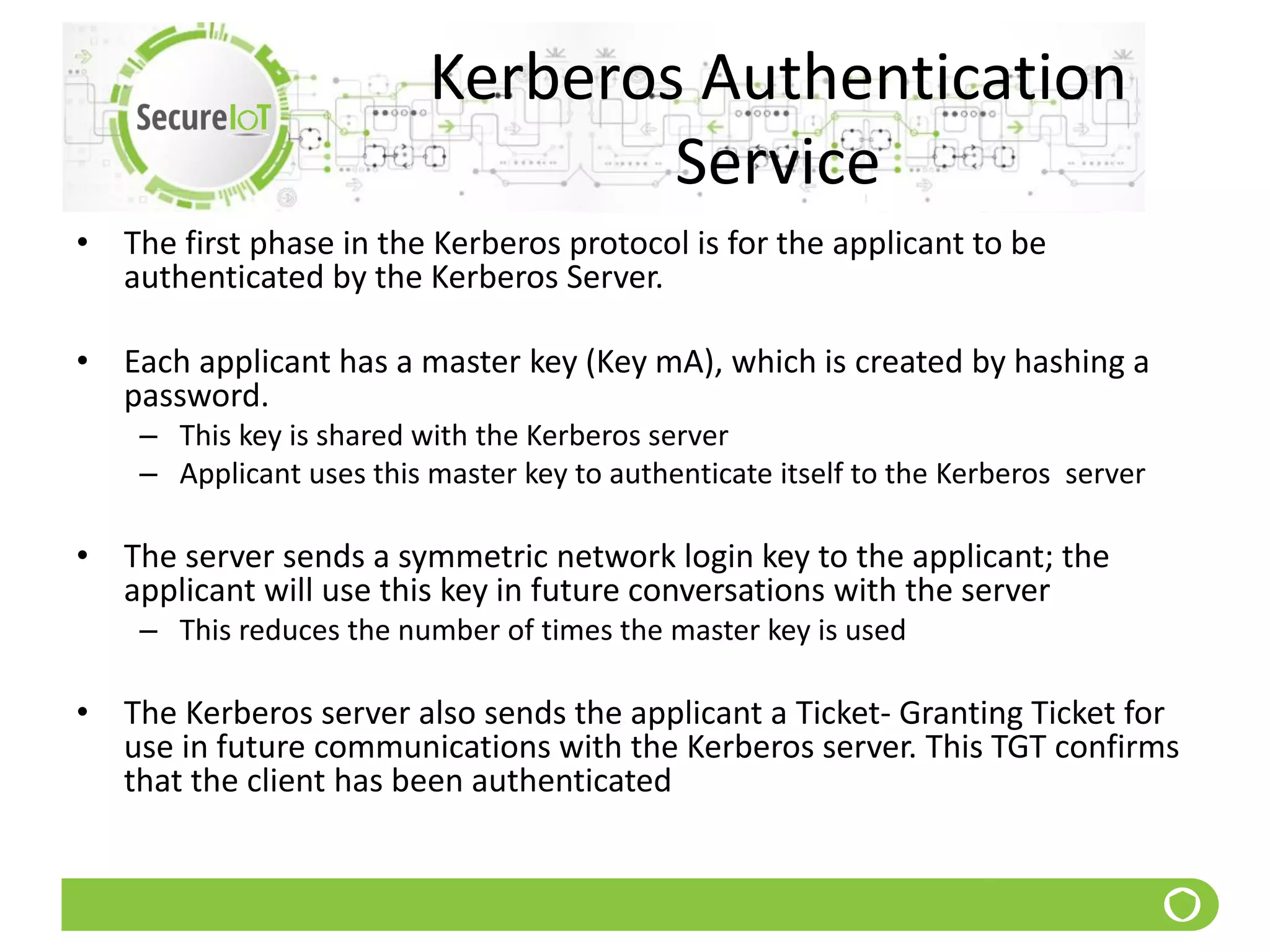 Kerberos Authentication
Service
• The first phase in the Kerberos protocol is for the applicant to be
authenticated by the Kerberos Server.
• Each applicant has a master key (Key mA), which is created by hashing a
password.
– This key is shared with the Kerberos server
– Applicant uses this master key to authenticate itself to the Kerberos server
• The server sends a symmetric network login key to the applicant; the
applicant will use this key in future conversations with the server
– This reduces the number of times the master key is used
• The Kerberos server also sends the applicant a Ticket- Granting Ticket for
use in future communications with the Kerberos server. This TGT confirms
that the client has been authenticated
 