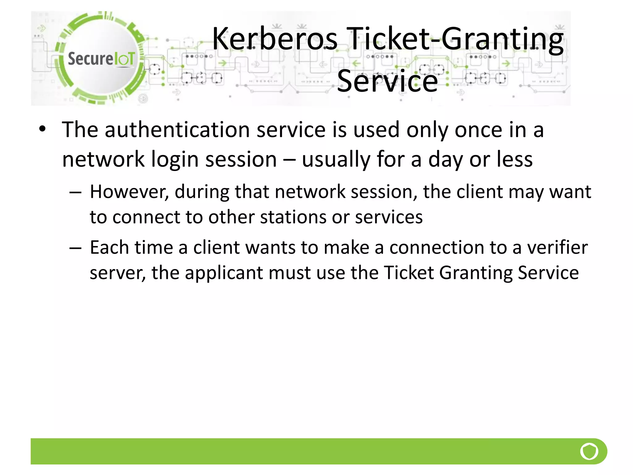 Kerberos Ticket-Granting
Service
• The authentication service is used only once in a
network login session – usually for a day or less
– However, during that network session, the client may want
to connect to other stations or services
– Each time a client wants to make a connection to a verifier
server, the applicant must use the Ticket Granting Service
 