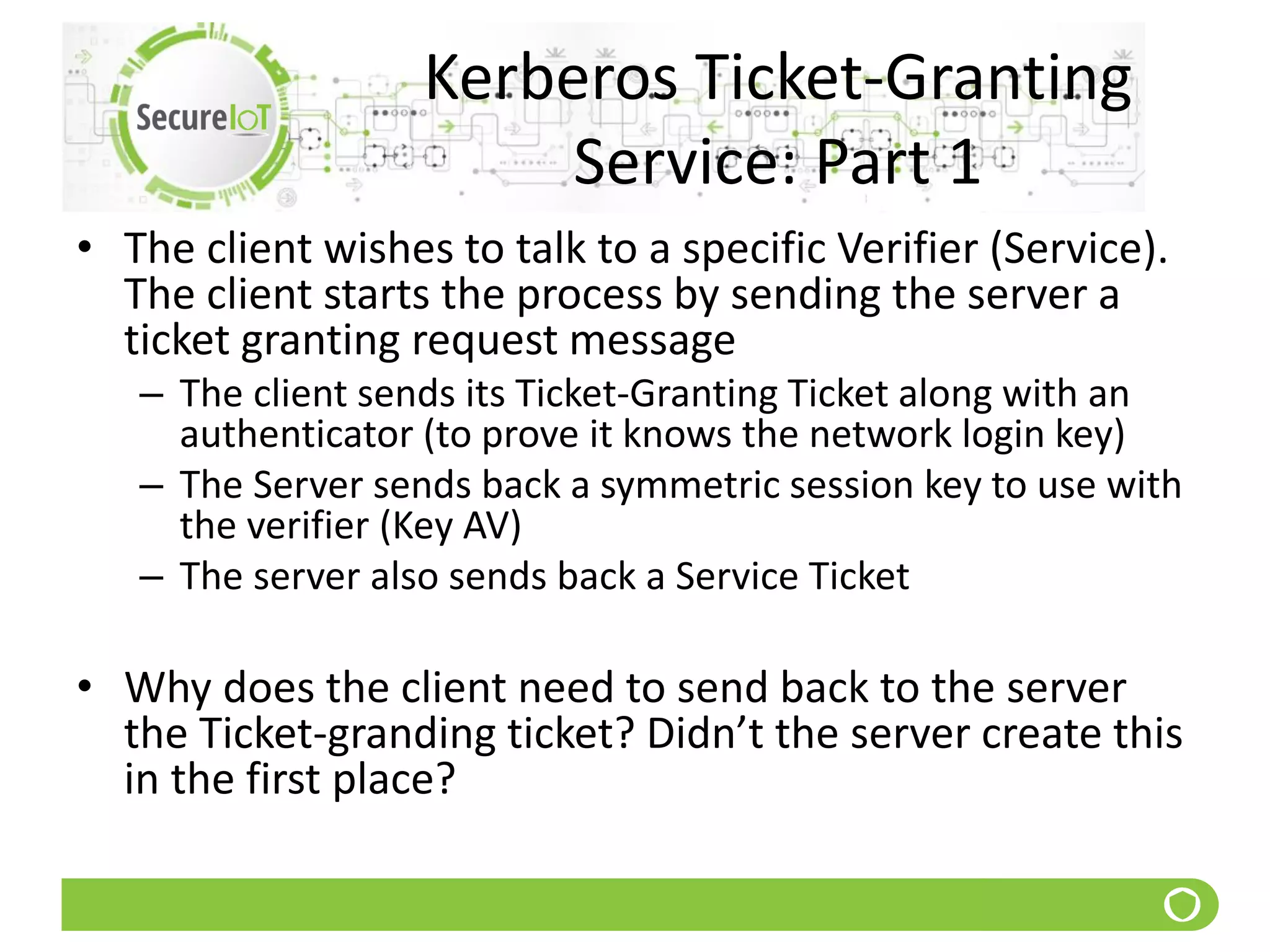 Kerberos Ticket-Granting
Service: Part 1
• The client wishes to talk to a specific Verifier (Service).
The client starts the process by sending the server a
ticket granting request message
– The client sends its Ticket-Granting Ticket along with an
authenticator (to prove it knows the network login key)
– The Server sends back a symmetric session key to use with
the verifier (Key AV)
– The server also sends back a Service Ticket
• Why does the client need to send back to the server
the Ticket-granding ticket? Didn’t the server create this
in the first place?
 