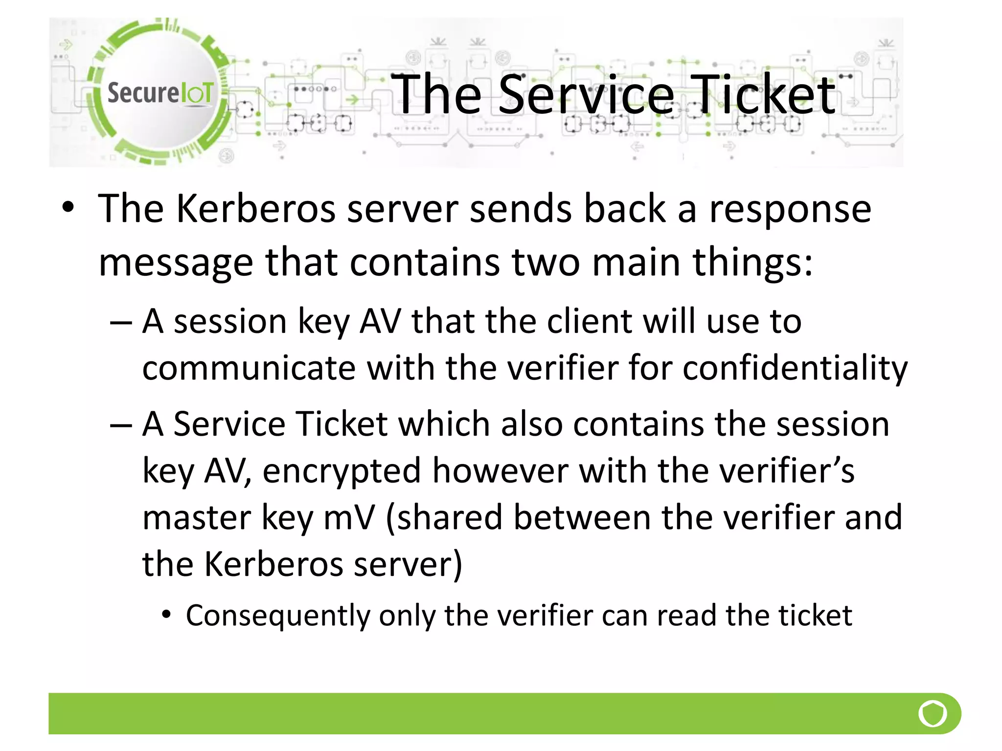 The Service Ticket
• The Kerberos server sends back a response
message that contains two main things:
– A session key AV that the client will use to
communicate with the verifier for confidentiality
– A Service Ticket which also contains the session
key AV, encrypted however with the verifier’s
master key mV (shared between the verifier and
the Kerberos server)
• Consequently only the verifier can read the ticket
 