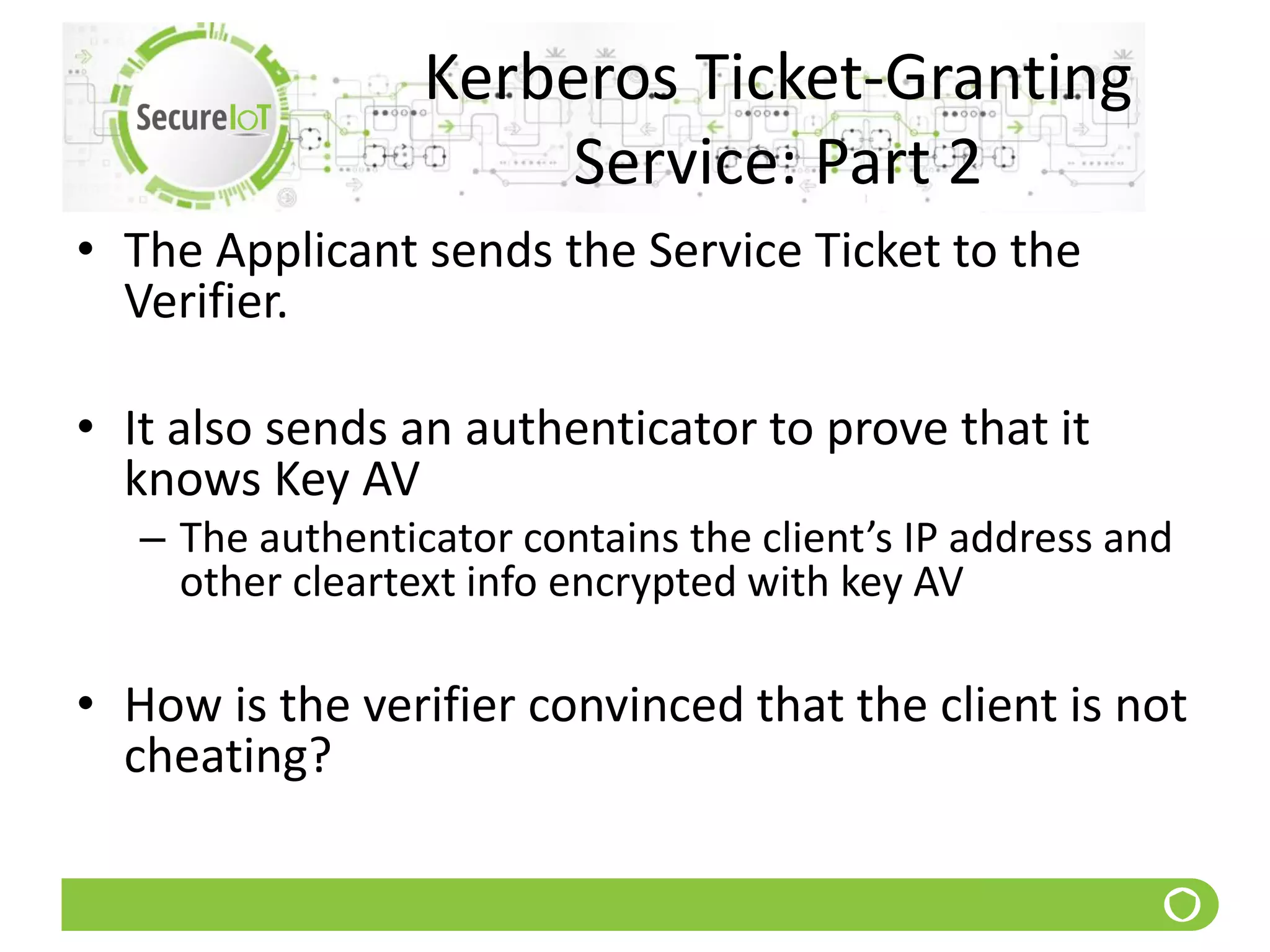 Kerberos Ticket-Granting
Service: Part 2
• The Applicant sends the Service Ticket to the
Verifier.
• It also sends an authenticator to prove that it
knows Key AV
– The authenticator contains the client’s IP address and
other cleartext info encrypted with key AV
• How is the verifier convinced that the client is not
cheating?
 