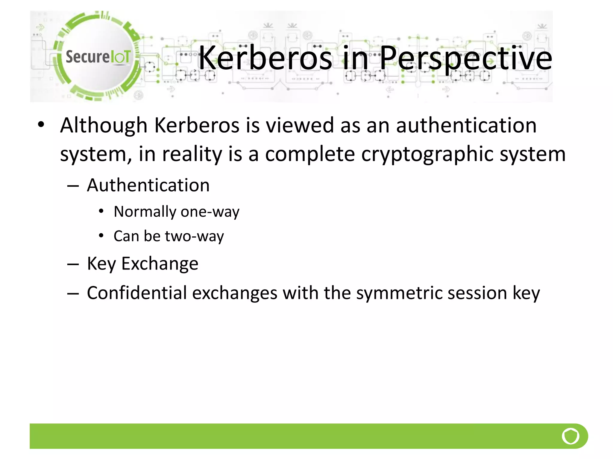 Kerberos in Perspective
• Although Kerberos is viewed as an authentication
system, in reality is a complete cryptographic system
– Authentication
• Normally one-way
• Can be two-way
– Key Exchange
– Confidential exchanges with the symmetric session key
 