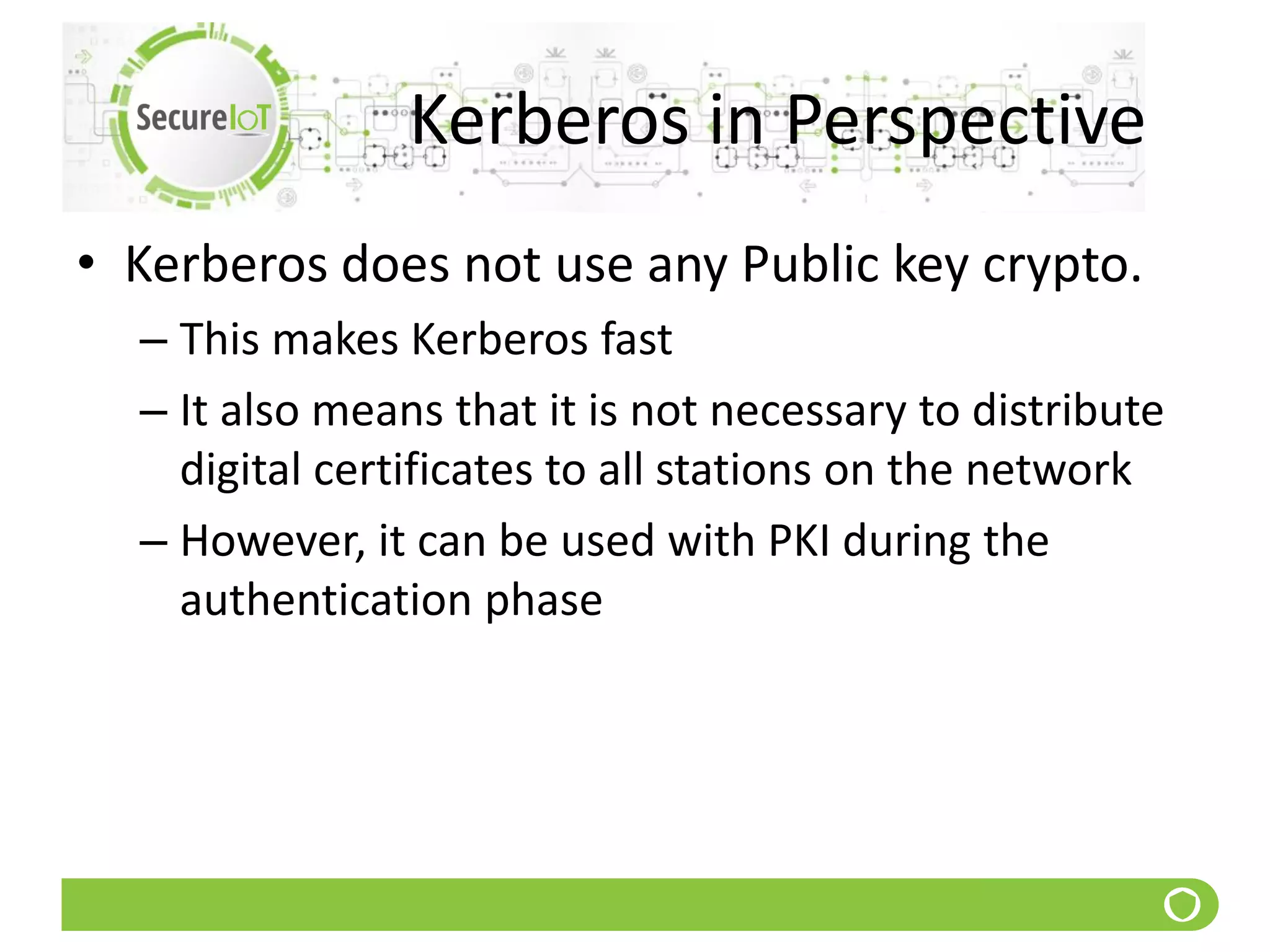 Kerberos in Perspective
• Kerberos does not use any Public key crypto.
– This makes Kerberos fast
– It also means that it is not necessary to distribute
digital certificates to all stations on the network
– However, it can be used with PKI during the
authentication phase
 