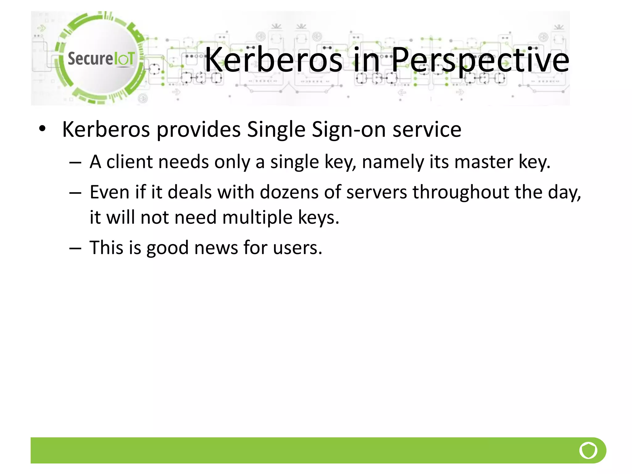 Kerberos in Perspective
• Kerberos provides Single Sign-on service
– A client needs only a single key, namely its master key.
– Even if it deals with dozens of servers throughout the day,
it will not need multiple keys.
– This is good news for users.
 