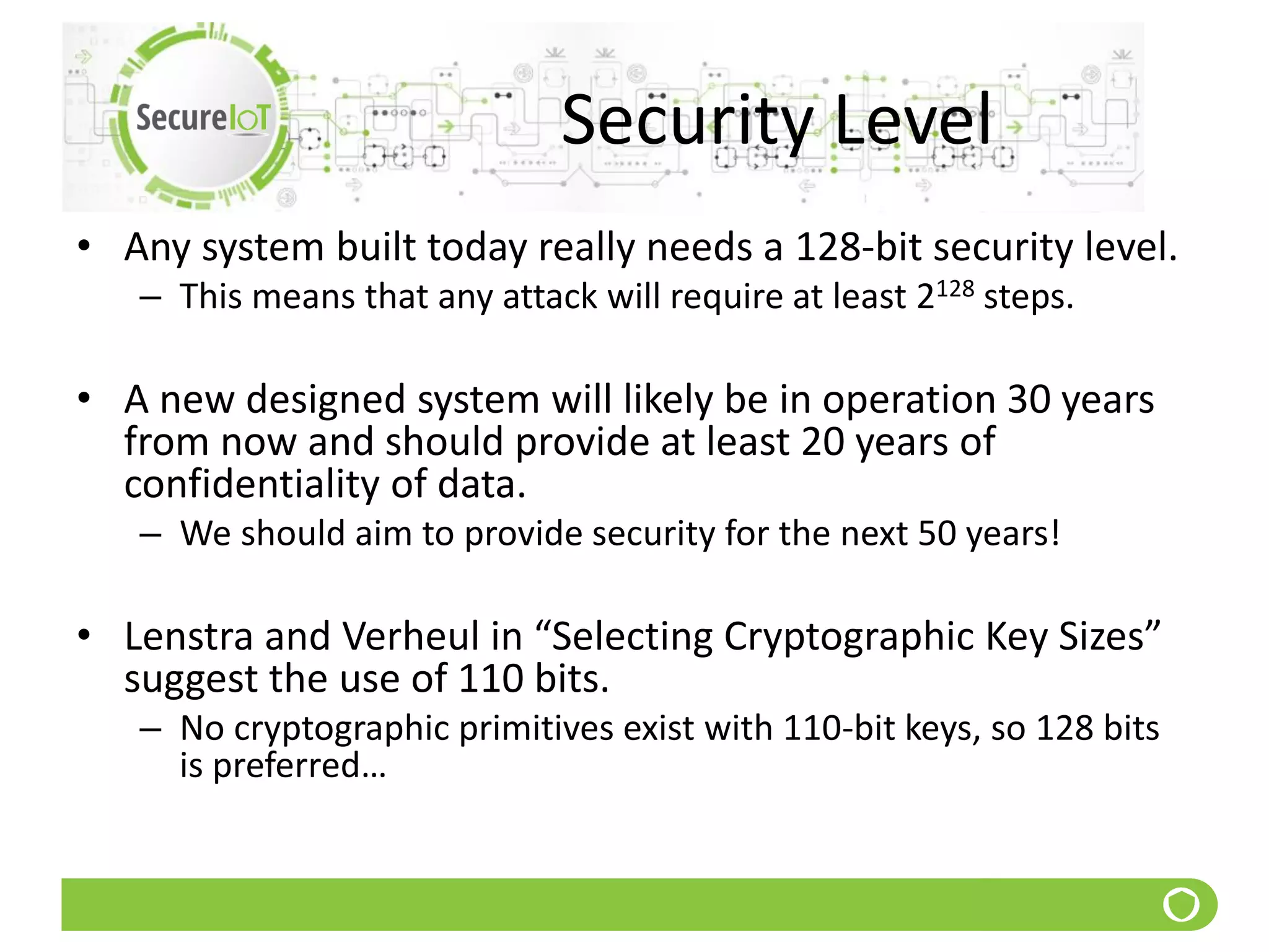 Security Level
• Any system built today really needs a 128-bit security level.
– This means that any attack will require at least 2128 steps.
• A new designed system will likely be in operation 30 years
from now and should provide at least 20 years of
confidentiality of data.
– We should aim to provide security for the next 50 years!
• Lenstra and Verheul in “Selecting Cryptographic Key Sizes”
suggest the use of 110 bits.
– No cryptographic primitives exist with 110-bit keys, so 128 bits
is preferred…
 