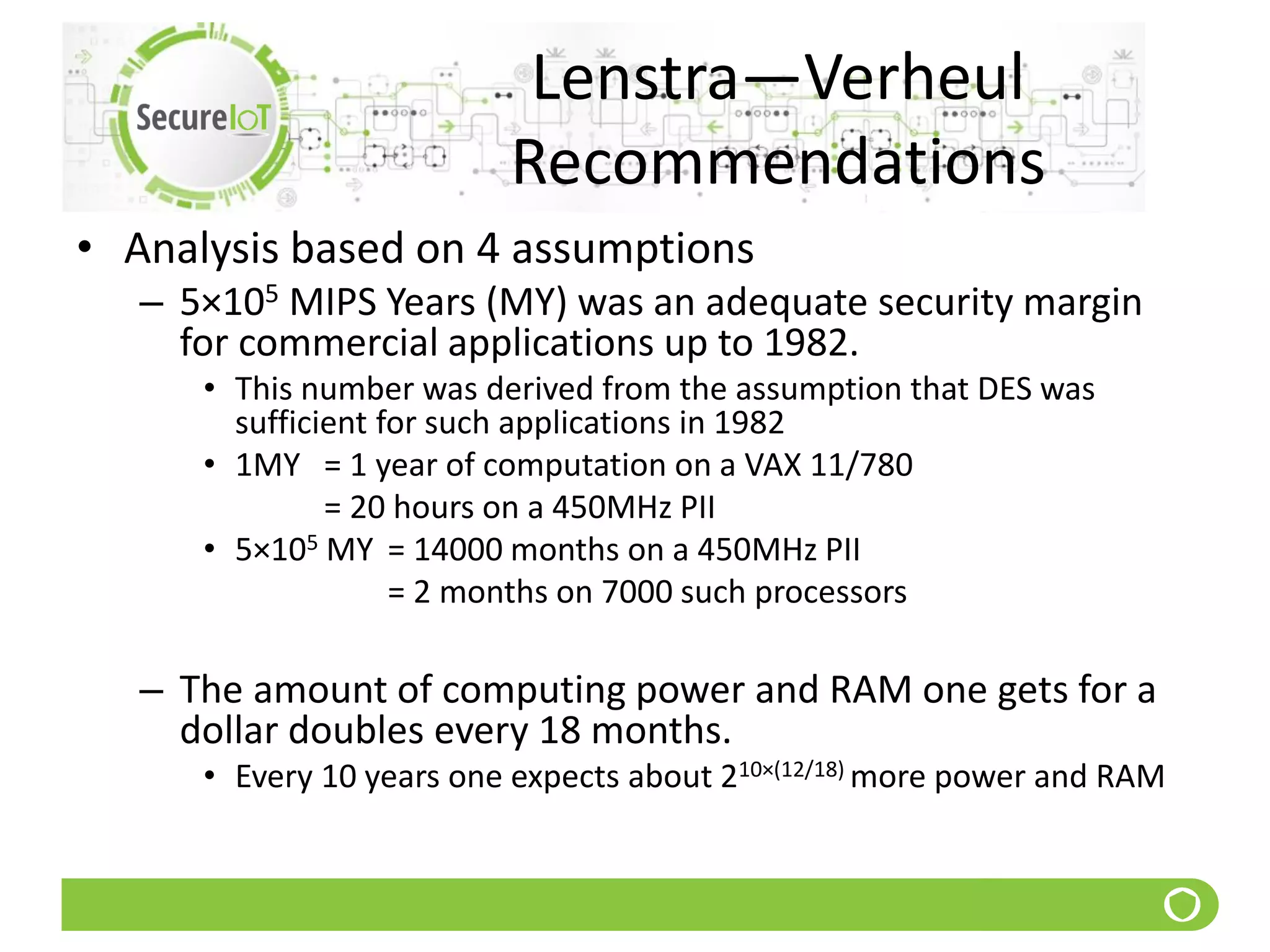 Lenstra—Verheul
Recommendations
• Analysis based on 4 assumptions
– 5×105 MIPS Years (MY) was an adequate security margin
for commercial applications up to 1982.
• This number was derived from the assumption that DES was
sufficient for such applications in 1982
• 1MY = 1 year of computation on a VAX 11/780
= 20 hours on a 450MHz PII
• 5×105 MY = 14000 months on a 450MHz PII
= 2 months on 7000 such processors
– The amount of computing power and RAM one gets for a
dollar doubles every 18 months.
• Every 10 years one expects about 210×(12/18) more power and RAM
 