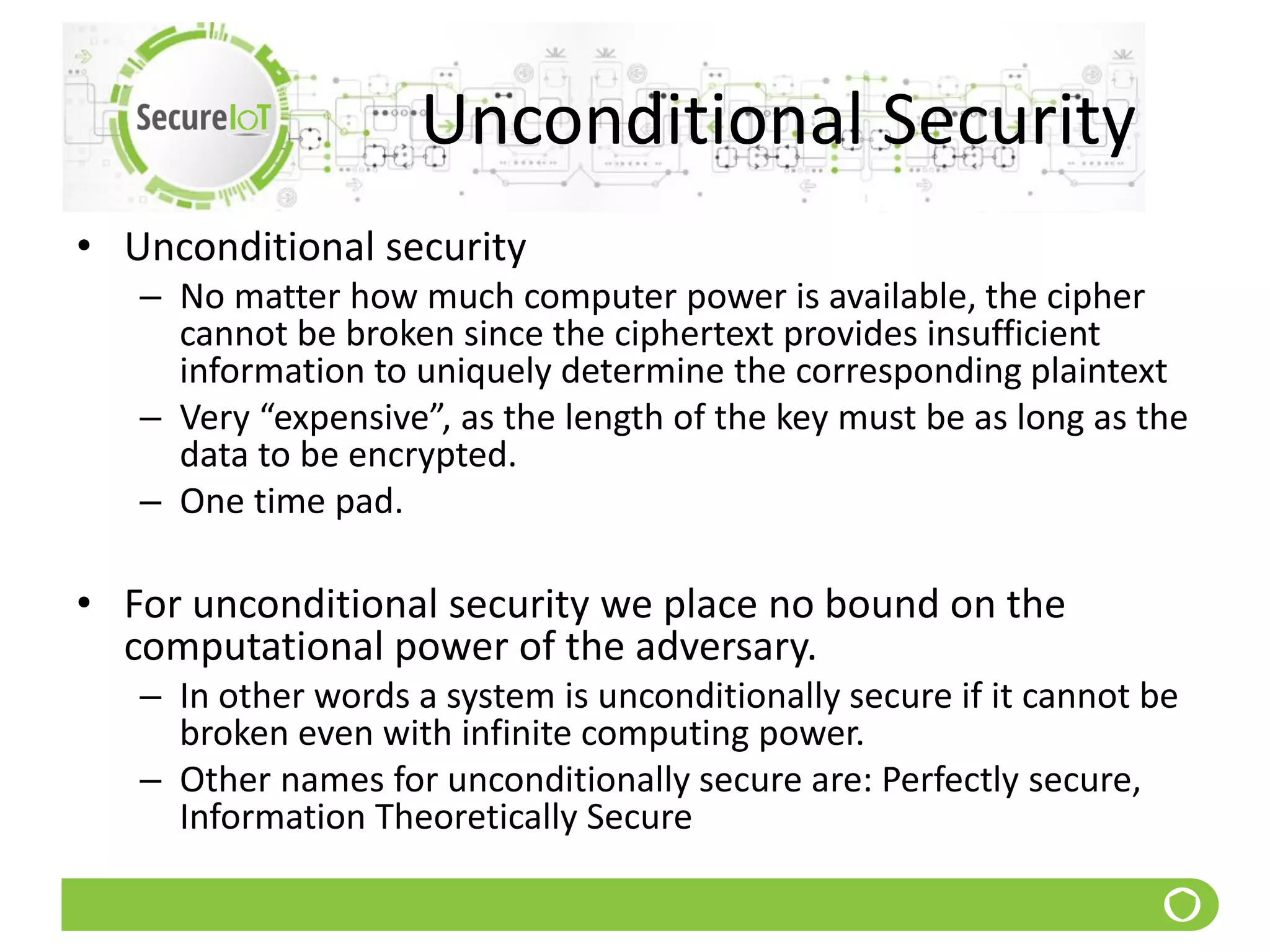 Unconditional Security
• Unconditional security
– No matter how much computer power is available, the cipher
cannot be broken since the ciphertext provides insufficient
information to uniquely determine the corresponding plaintext
– Very “expensive”, as the length of the key must be as long as the
data to be encrypted.
– One time pad.
• For unconditional security we place no bound on the
computational power of the adversary.
– In other words a system is unconditionally secure if it cannot be
broken even with infinite computing power.
– Other names for unconditionally secure are: Perfectly secure,
Information Theoretically Secure
 