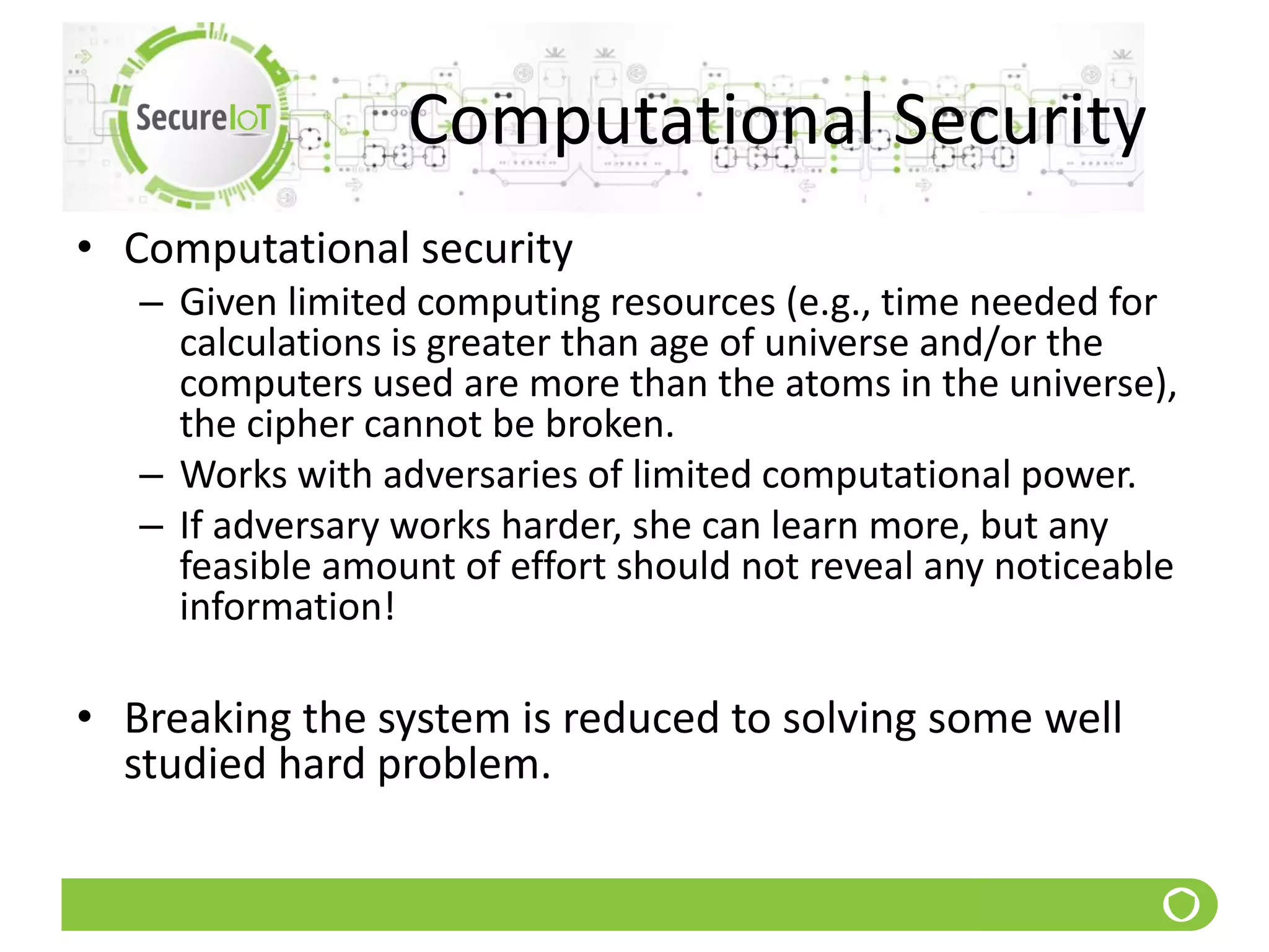 Computational Security
• Computational security
– Given limited computing resources (e.g., time needed for
calculations is greater than age of universe and/or the
computers used are more than the atoms in the universe),
the cipher cannot be broken.
– Works with adversaries of limited computational power.
– If adversary works harder, she can learn more, but any
feasible amount of effort should not reveal any noticeable
information!
• Breaking the system is reduced to solving some well
studied hard problem.
 