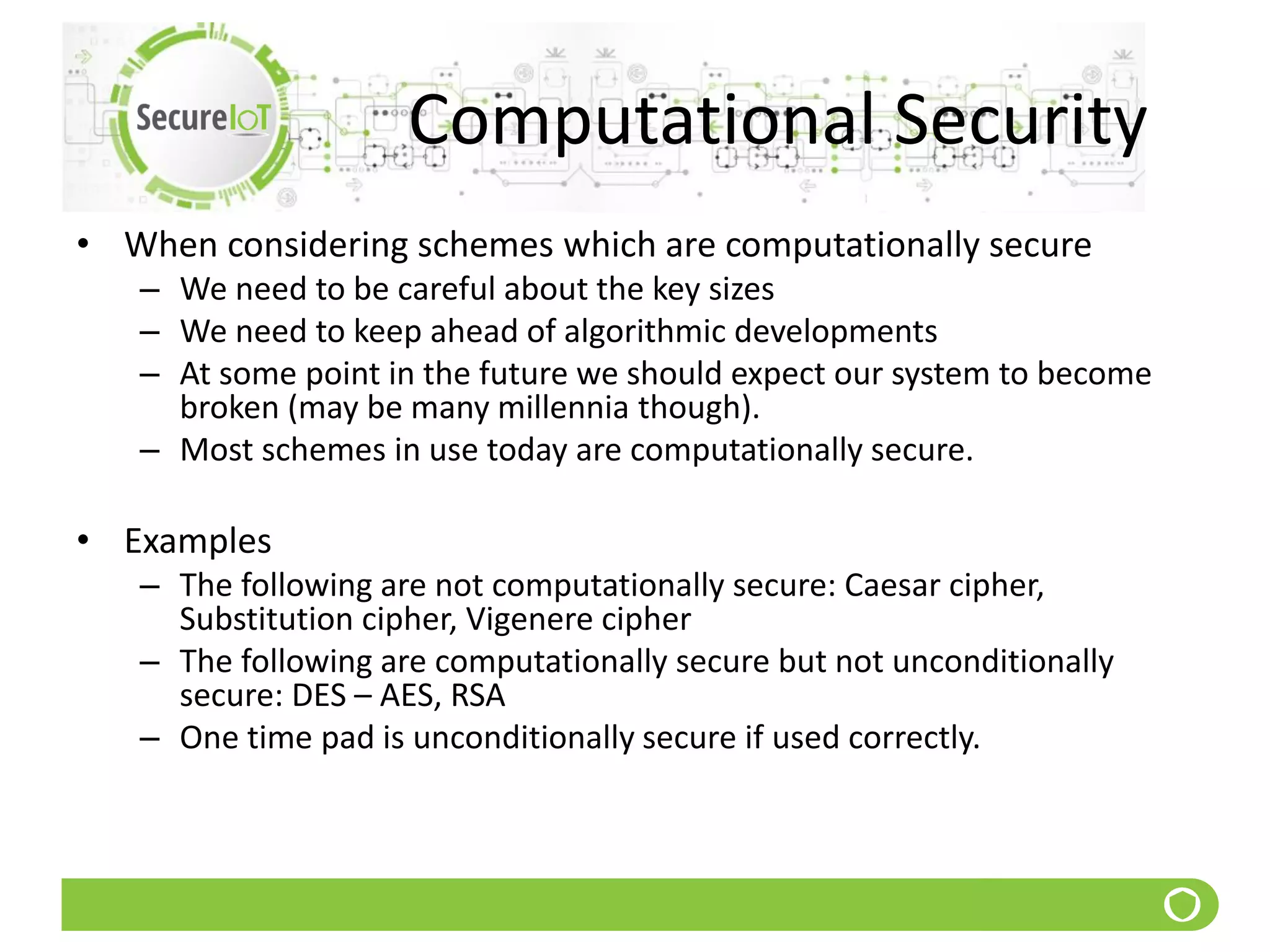 Computational Security
• When considering schemes which are computationally secure
– We need to be careful about the key sizes
– We need to keep ahead of algorithmic developments
– At some point in the future we should expect our system to become
broken (may be many millennia though).
– Most schemes in use today are computationally secure.
• Examples
– The following are not computationally secure: Caesar cipher,
Substitution cipher, Vigenere cipher
– The following are computationally secure but not unconditionally
secure: DES – AES, RSA
– One time pad is unconditionally secure if used correctly.
 