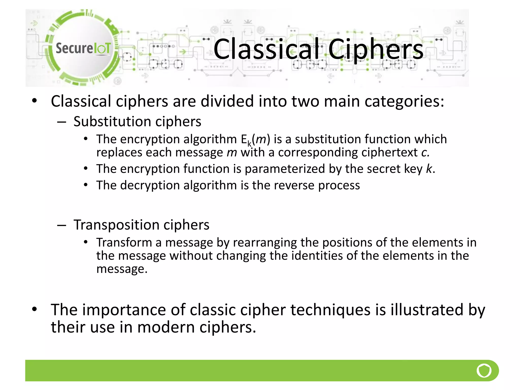 Classical Ciphers
• Classical ciphers are divided into two main categories:
– Substitution ciphers
• The encryption algorithm Ek(m) is a substitution function which
replaces each message m with a corresponding ciphertext c.
• The encryption function is parameterized by the secret key k.
• The decryption algorithm is the reverse process
– Transposition ciphers
• Transform a message by rearranging the positions of the elements in
the message without changing the identities of the elements in the
message.
• The importance of classic cipher techniques is illustrated by
their use in modern ciphers.
 
