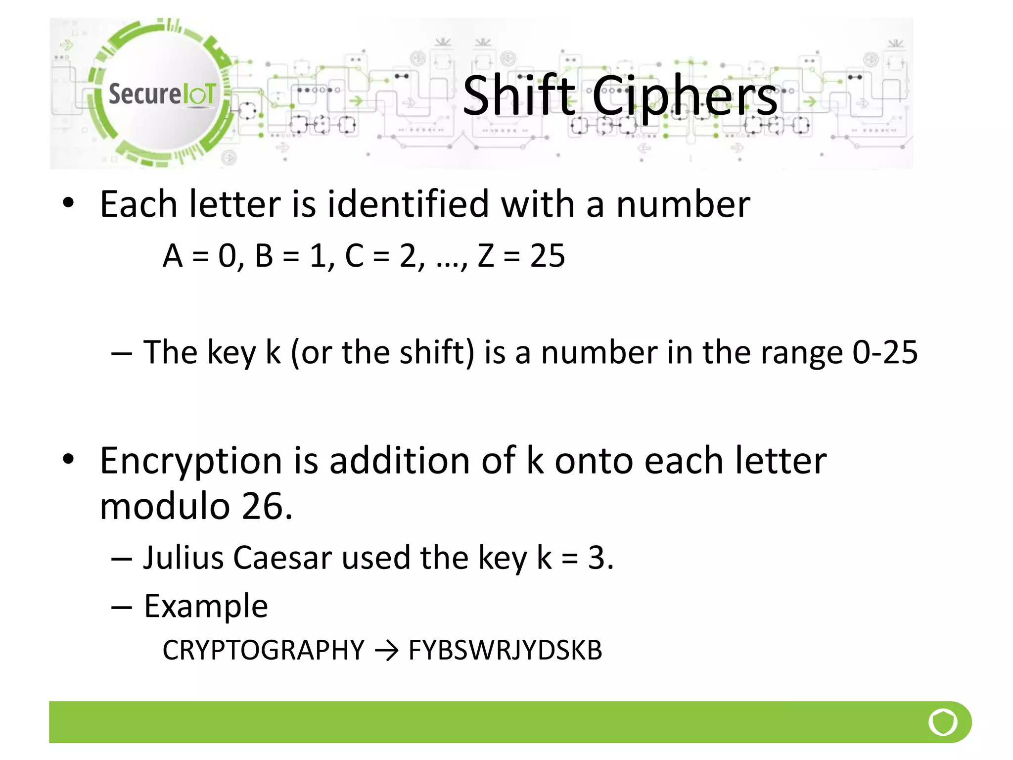 Shift Ciphers
• Each letter is identified with a number
A = 0, B = 1, C = 2, …, Z = 25
– The key k (or the shift) is a number in the range 0-25
• Encryption is addition of k onto each letter
modulo 26.
– Julius Caesar used the key k = 3.
– Example
CRYPTOGRAPHY → FYBSWRJYDSKB
 