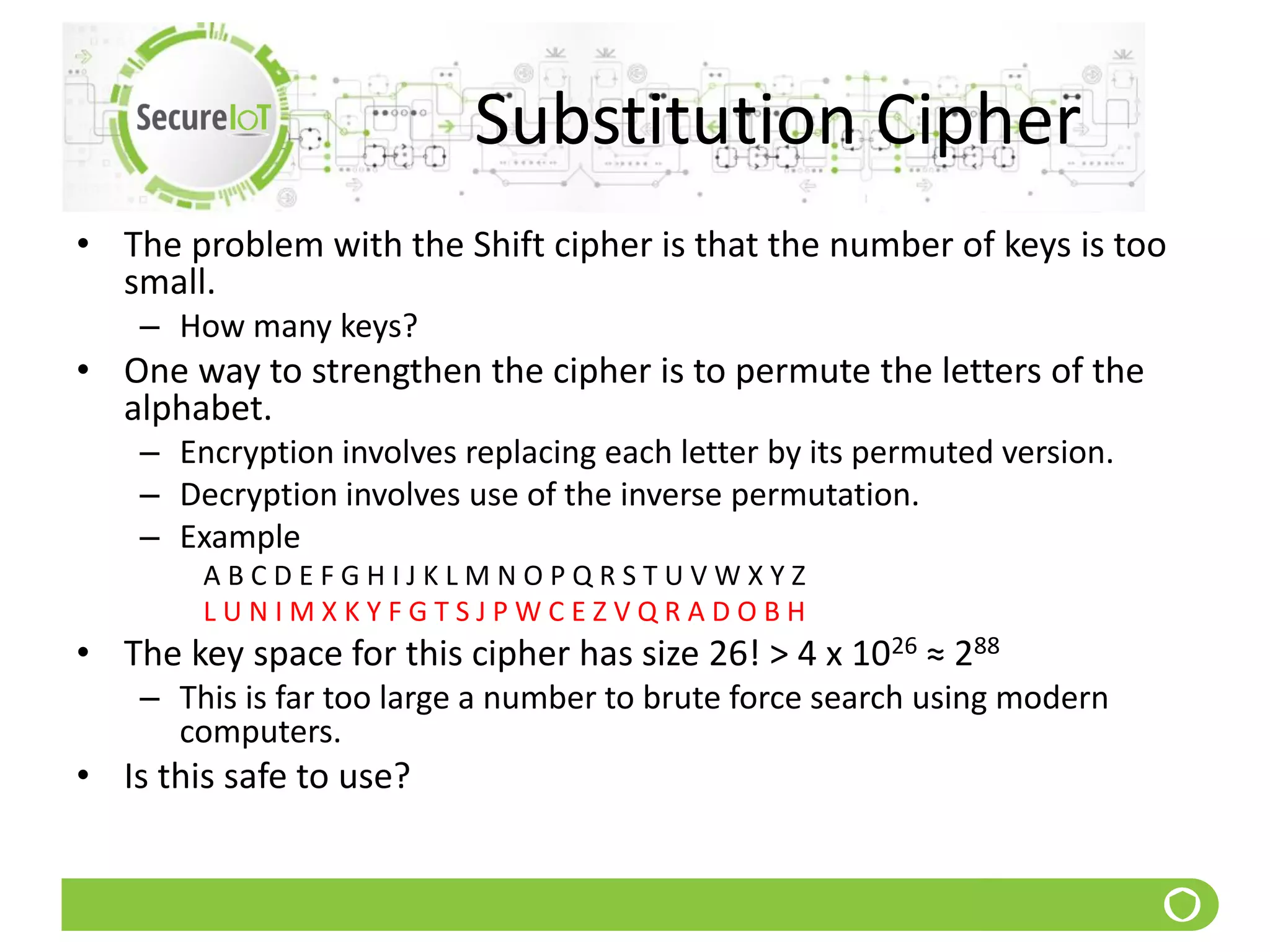 Substitution Cipher
• The problem with the Shift cipher is that the number of keys is too
small.
– How many keys?
• One way to strengthen the cipher is to permute the letters of the
alphabet.
– Encryption involves replacing each letter by its permuted version.
– Decryption involves use of the inverse permutation.
– Example
A B C D E F G H I J K L M N O P Q R S T U V W X Y Z
L U N I M X K Y F G T S J P W C E Z V Q R A D O B H
• The key space for this cipher has size 26! > 4 x 1026 ≈ 288
– This is far too large a number to brute force search using modern
computers.
• Is this safe to use?
 