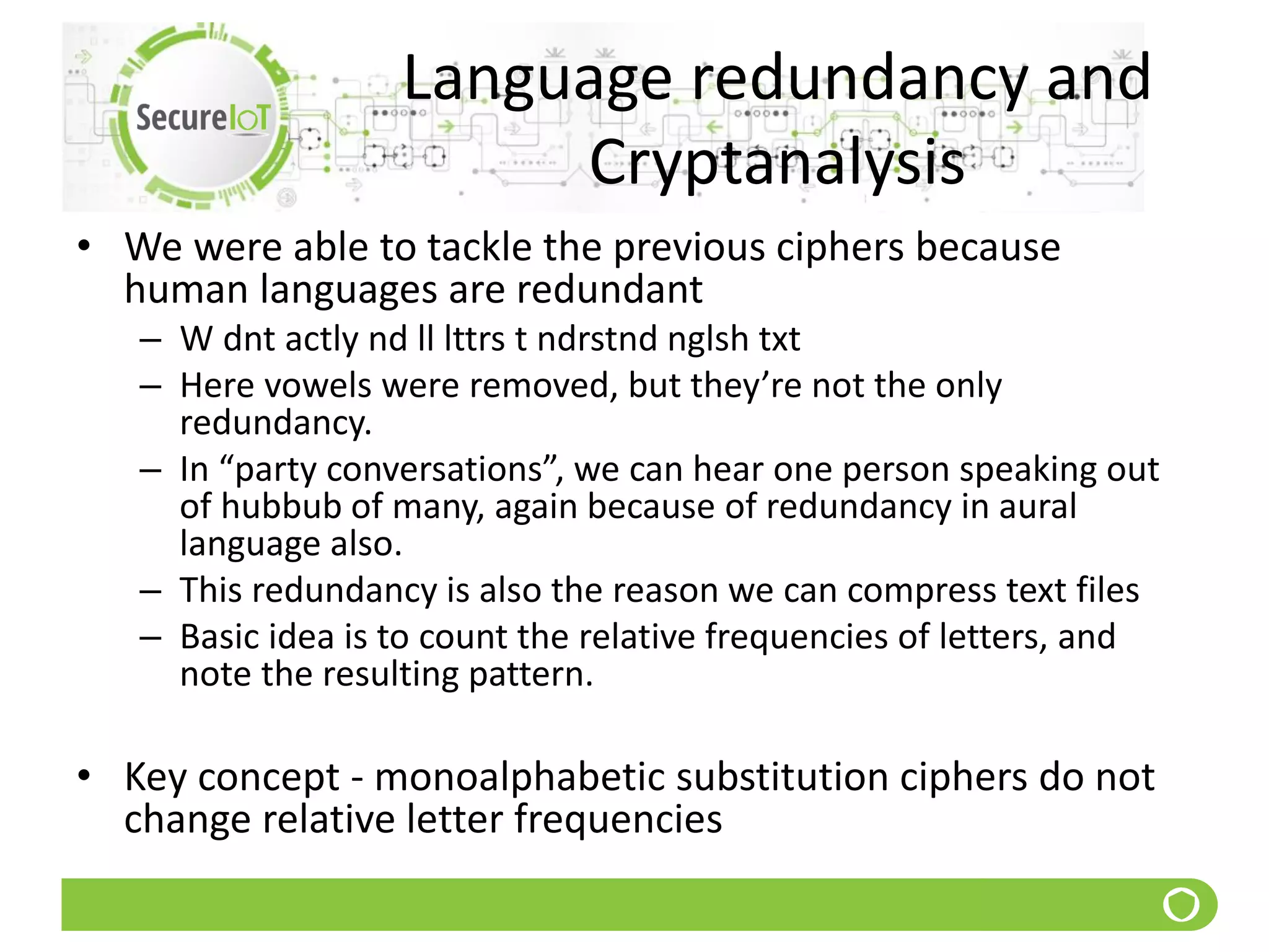 Language redundancy and
Cryptanalysis
• We were able to tackle the previous ciphers because
human languages are redundant
– W dnt actly nd ll lttrs t ndrstnd nglsh txt
– Here vowels were removed, but they’re not the only
redundancy.
– In “party conversations”, we can hear one person speaking out
of hubbub of many, again because of redundancy in aural
language also.
– This redundancy is also the reason we can compress text files
– Basic idea is to count the relative frequencies of letters, and
note the resulting pattern.
• Key concept - monoalphabetic substitution ciphers do not
change relative letter frequencies
 