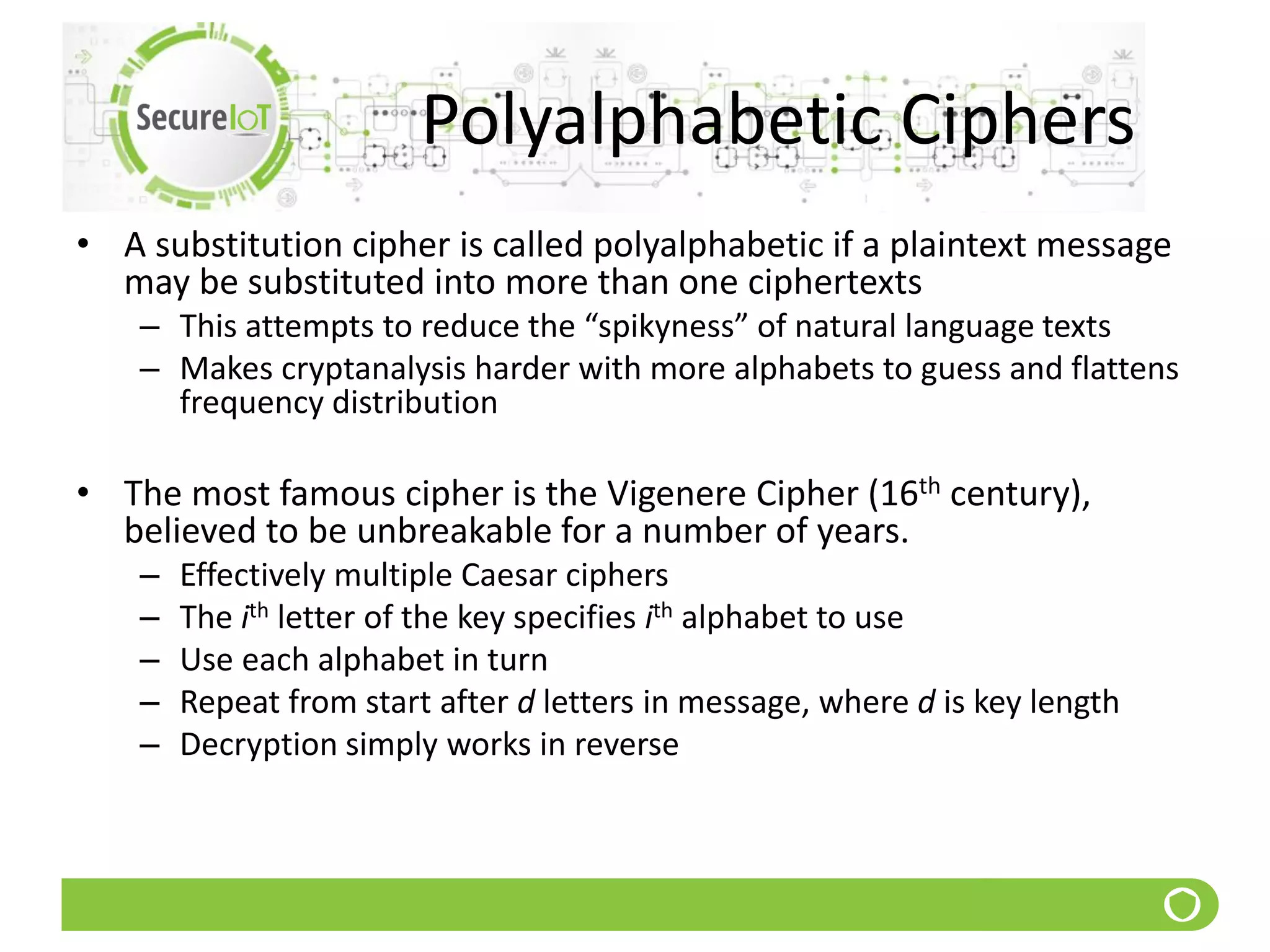 Polyalphabetic Ciphers
• A substitution cipher is called polyalphabetic if a plaintext message
may be substituted into more than one ciphertexts
– This attempts to reduce the “spikyness” of natural language texts
– Makes cryptanalysis harder with more alphabets to guess and flattens
frequency distribution
• The most famous cipher is the Vigenere Cipher (16th century),
believed to be unbreakable for a number of years.
– Effectively multiple Caesar ciphers
– The ith letter of the key specifies ith alphabet to use
– Use each alphabet in turn
– Repeat from start after d letters in message, where d is key length
– Decryption simply works in reverse
 