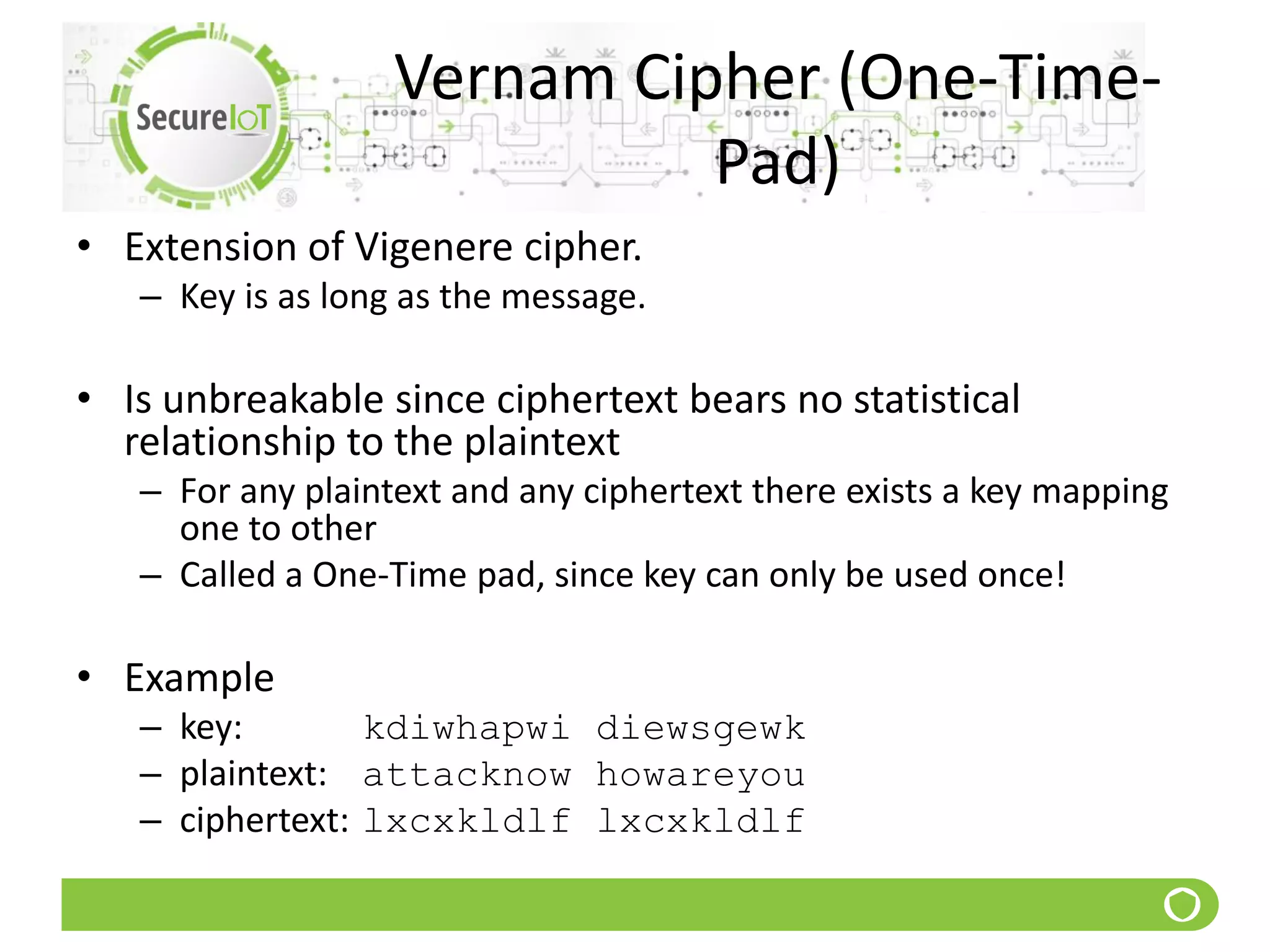 Vernam Cipher (One-Time-
Pad)
• Extension of Vigenere cipher.
– Key is as long as the message.
• Is unbreakable since ciphertext bears no statistical
relationship to the plaintext
– For any plaintext and any ciphertext there exists a key mapping
one to other
– Called a One-Time pad, since key can only be used once!
• Example
– key: kdiwhapwi diewsgewk
– plaintext: attacknow howareyou
– ciphertext: lxcxkldlf lxcxkldlf
 