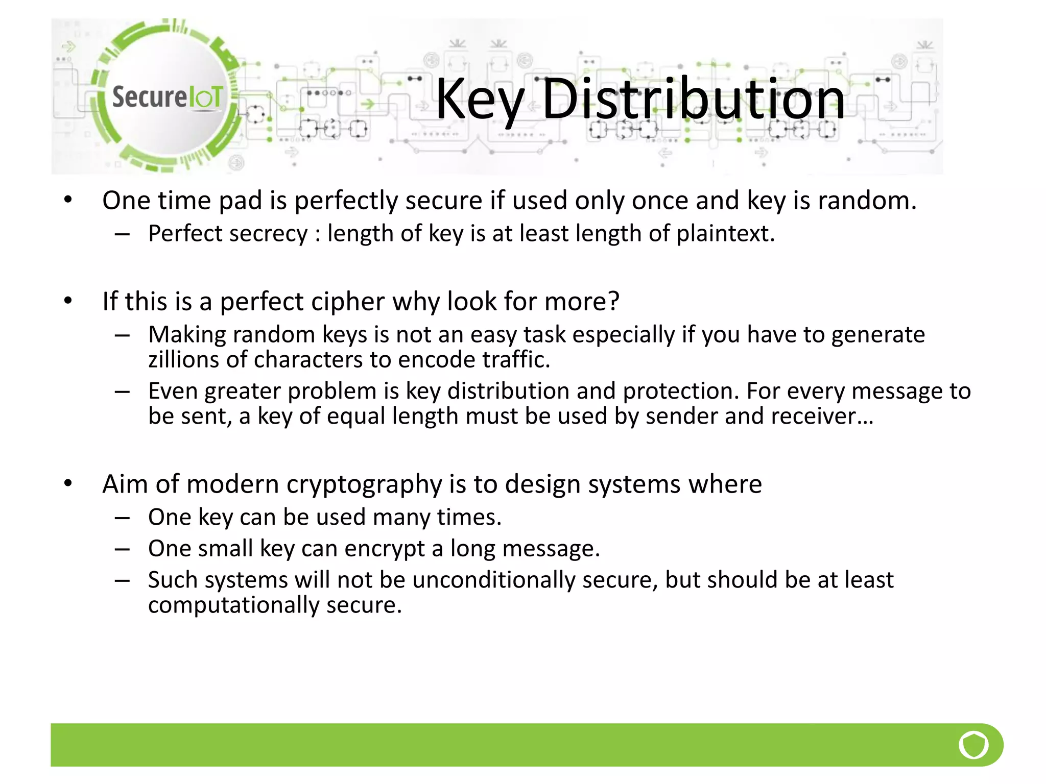 Key Distribution
• One time pad is perfectly secure if used only once and key is random.
– Perfect secrecy : length of key is at least length of plaintext.
• If this is a perfect cipher why look for more?
– Making random keys is not an easy task especially if you have to generate
zillions of characters to encode traffic.
– Even greater problem is key distribution and protection. For every message to
be sent, a key of equal length must be used by sender and receiver…
• Aim of modern cryptography is to design systems where
– One key can be used many times.
– One small key can encrypt a long message.
– Such systems will not be unconditionally secure, but should be at least
computationally secure.
 