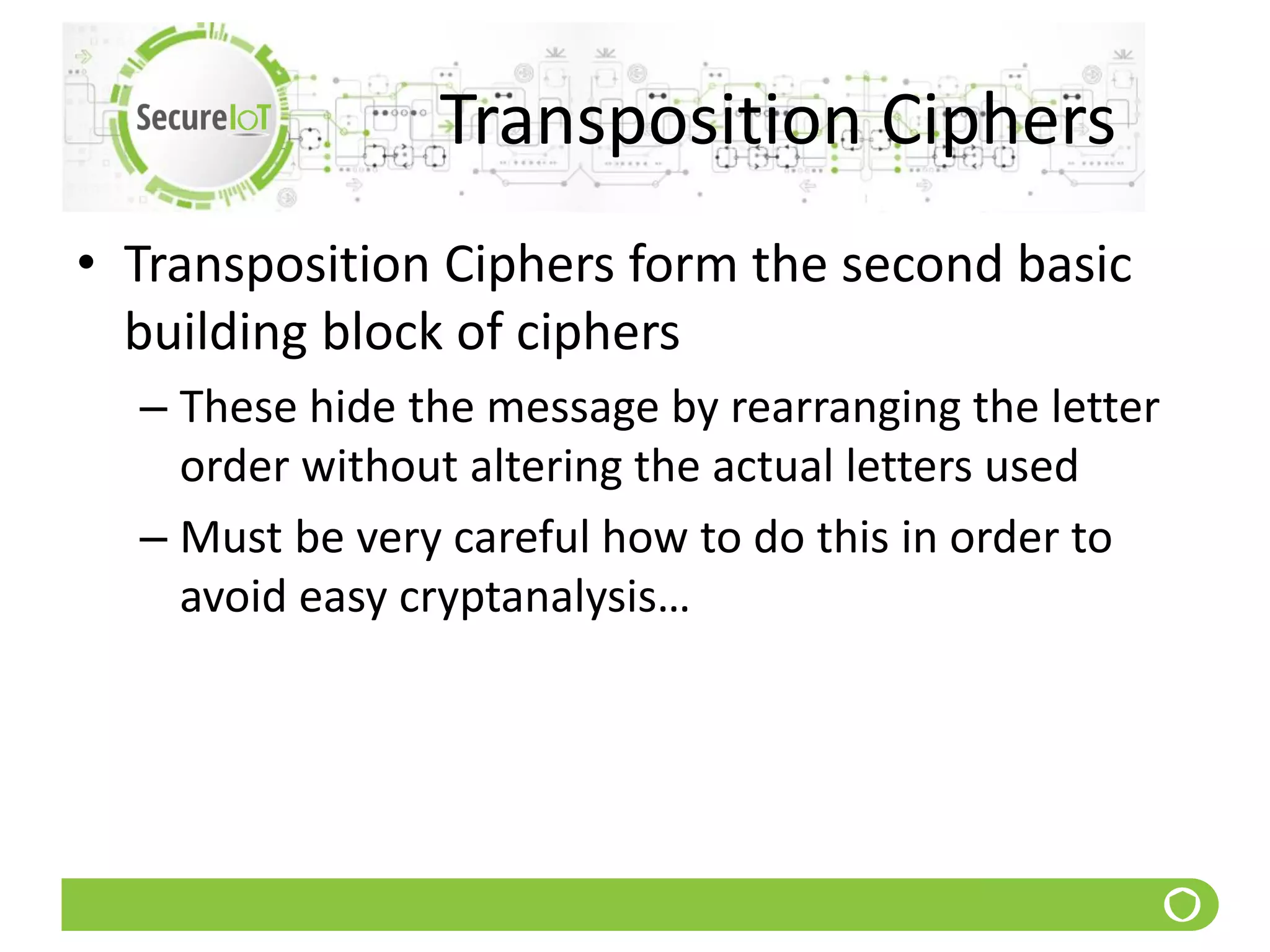 Transposition Ciphers
• Transposition Ciphers form the second basic
building block of ciphers
– These hide the message by rearranging the letter
order without altering the actual letters used
– Must be very careful how to do this in order to
avoid easy cryptanalysis…
 