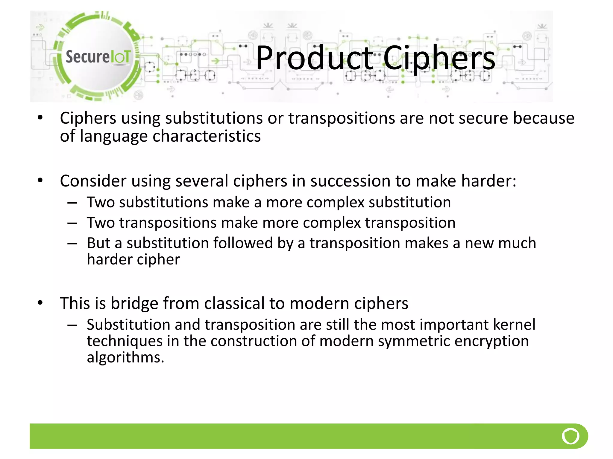 Product Ciphers
• Ciphers using substitutions or transpositions are not secure because
of language characteristics
• Consider using several ciphers in succession to make harder:
– Two substitutions make a more complex substitution
– Two transpositions make more complex transposition
– But a substitution followed by a transposition makes a new much
harder cipher
• This is bridge from classical to modern ciphers
– Substitution and transposition are still the most important kernel
techniques in the construction of modern symmetric encryption
algorithms.
 