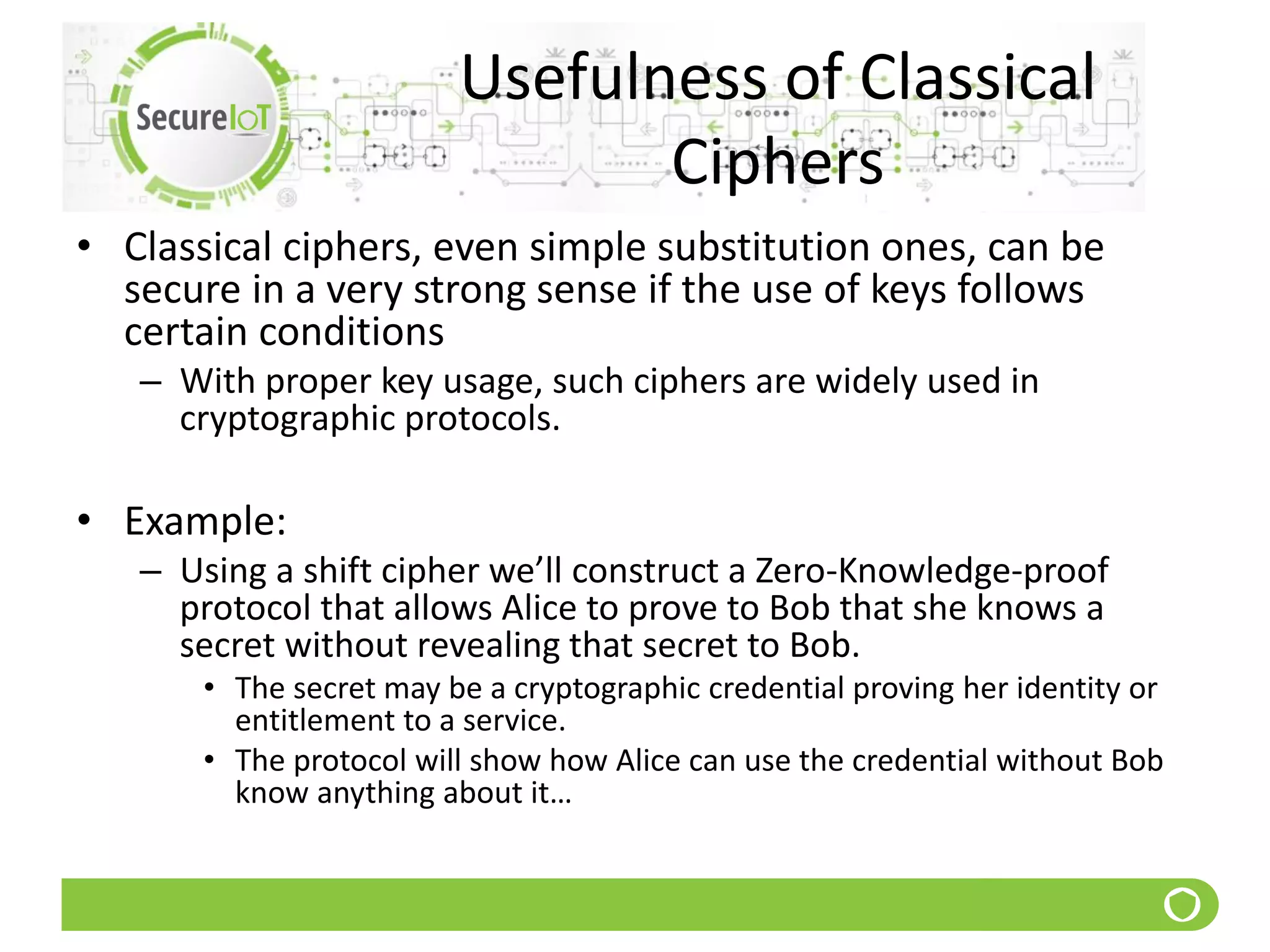 Usefulness of Classical
Ciphers
• Classical ciphers, even simple substitution ones, can be
secure in a very strong sense if the use of keys follows
certain conditions
– With proper key usage, such ciphers are widely used in
cryptographic protocols.
• Example:
– Using a shift cipher we’ll construct a Zero-Knowledge-proof
protocol that allows Alice to prove to Bob that she knows a
secret without revealing that secret to Bob.
• The secret may be a cryptographic credential proving her identity or
entitlement to a service.
• The protocol will show how Alice can use the credential without Bob
know anything about it…
 