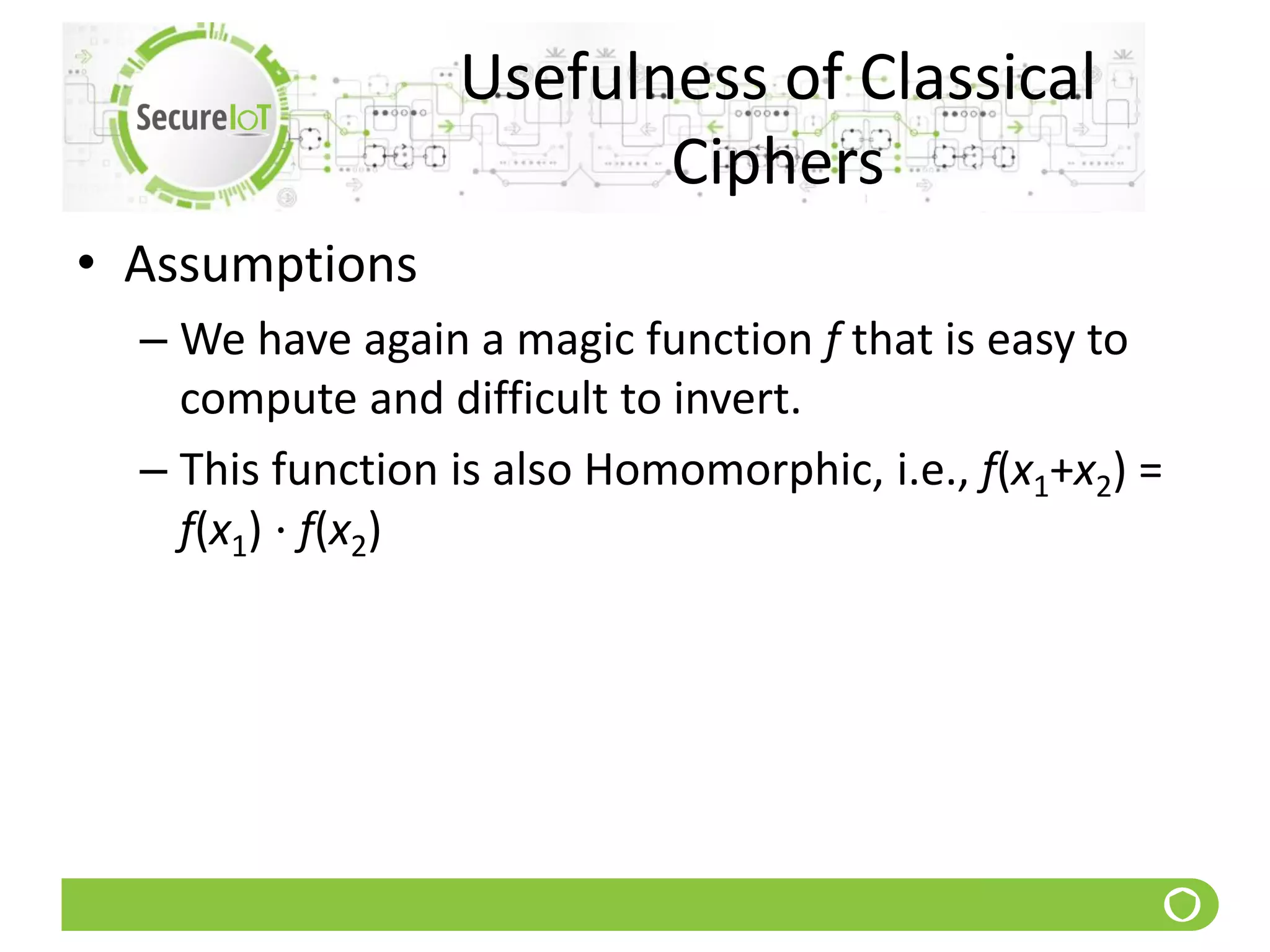 Usefulness of Classical
Ciphers
• Assumptions
– We have again a magic function f that is easy to
compute and difficult to invert.
– This function is also Homomorphic, i.e., f(x1+x2) =
f(x1) ⋅ f(x2)
 