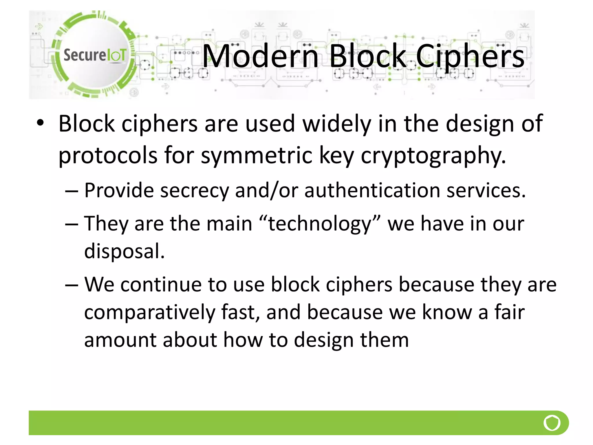 Modern Block Ciphers
• Block ciphers are used widely in the design of
protocols for symmetric key cryptography.
– Provide secrecy and/or authentication services.
– They are the main “technology” we have in our
disposal.
– We continue to use block ciphers because they are
comparatively fast, and because we know a fair
amount about how to design them
 