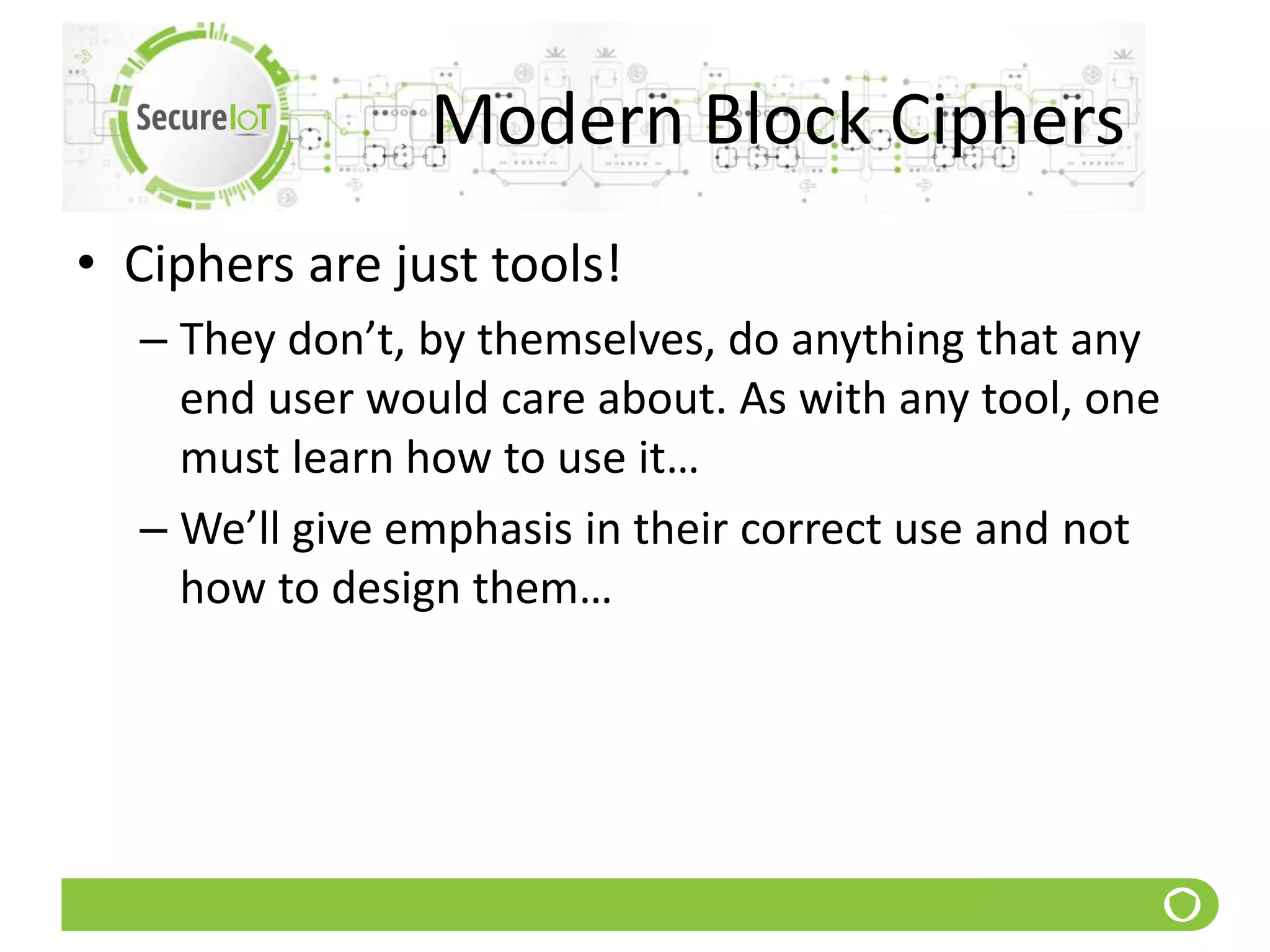 Modern Block Ciphers
• Ciphers are just tools!
– They don’t, by themselves, do anything that any
end user would care about. As with any tool, one
must learn how to use it…
– We’ll give emphasis in their correct use and not
how to design them…
 