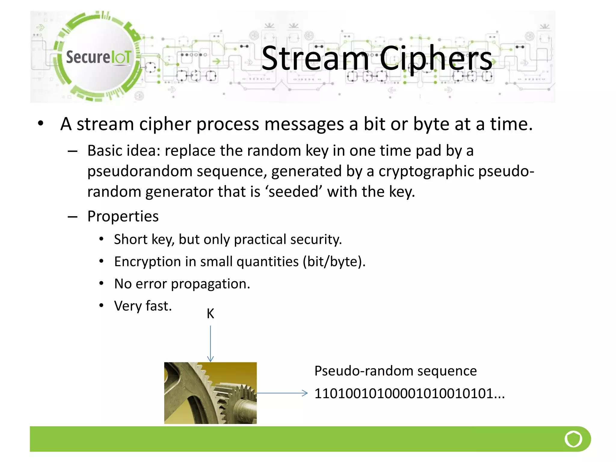 Stream Ciphers
• A stream cipher process messages a bit or byte at a time.
– Basic idea: replace the random key in one time pad by a
pseudorandom sequence, generated by a cryptographic pseudo-
random generator that is ‘seeded’ with the key.
– Properties
• Short key, but only practical security.
• Encryption in small quantities (bit/byte).
• No error propagation.
• Very fast. K
Pseudo-random sequence
11010010100001010010101...
 