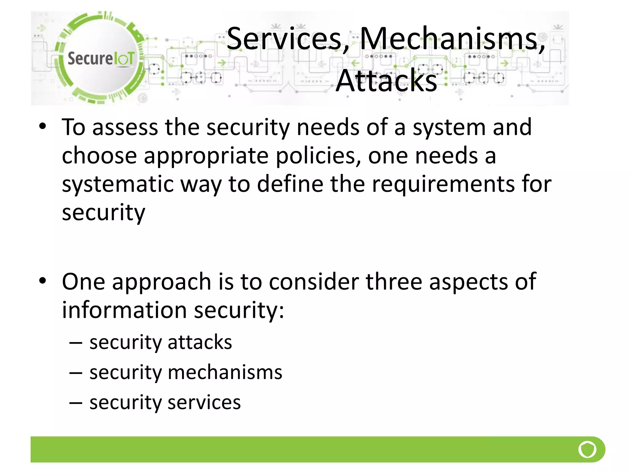 Services, Mechanisms,
Attacks
• To assess the security needs of a system and
choose appropriate policies, one needs a
systematic way to define the requirements for
security
• One approach is to consider three aspects of
information security:
– security attacks
– security mechanisms
– security services
 