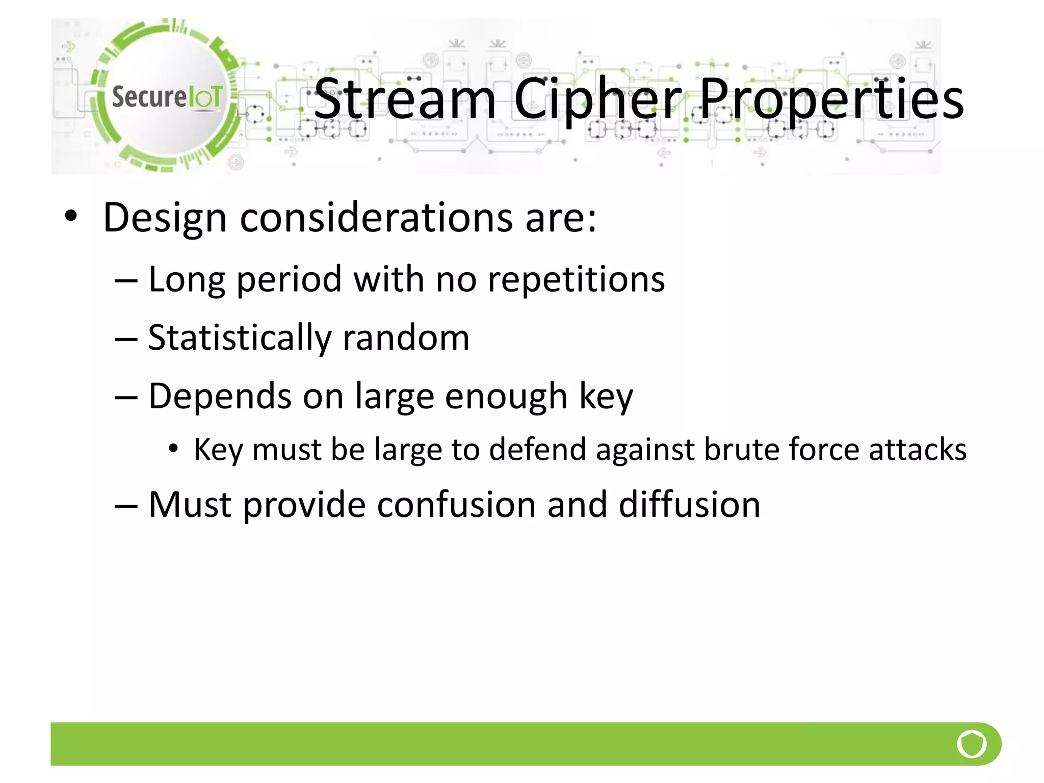 Stream Cipher Properties
• Design considerations are:
– Long period with no repetitions
– Statistically random
– Depends on large enough key
• Key must be large to defend against brute force attacks
– Must provide confusion and diffusion
 