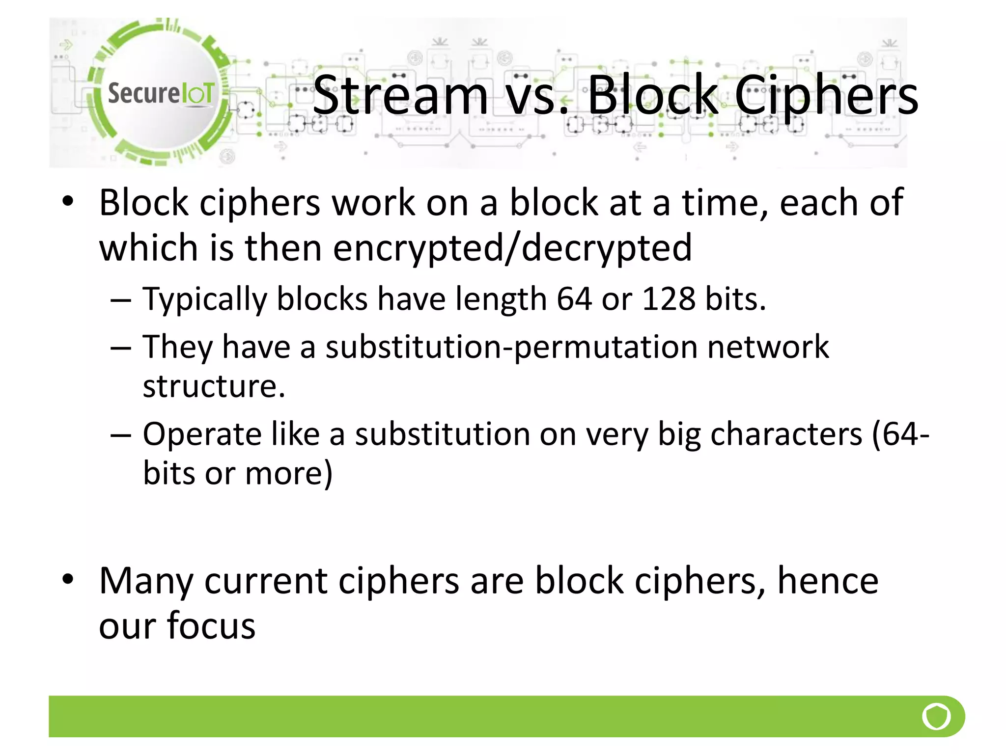 Stream vs. Block Ciphers
• Block ciphers work on a block at a time, each of
which is then encrypted/decrypted
– Typically blocks have length 64 or 128 bits.
– They have a substitution-permutation network
structure.
– Operate like a substitution on very big characters (64-
bits or more)
• Many current ciphers are block ciphers, hence
our focus
 