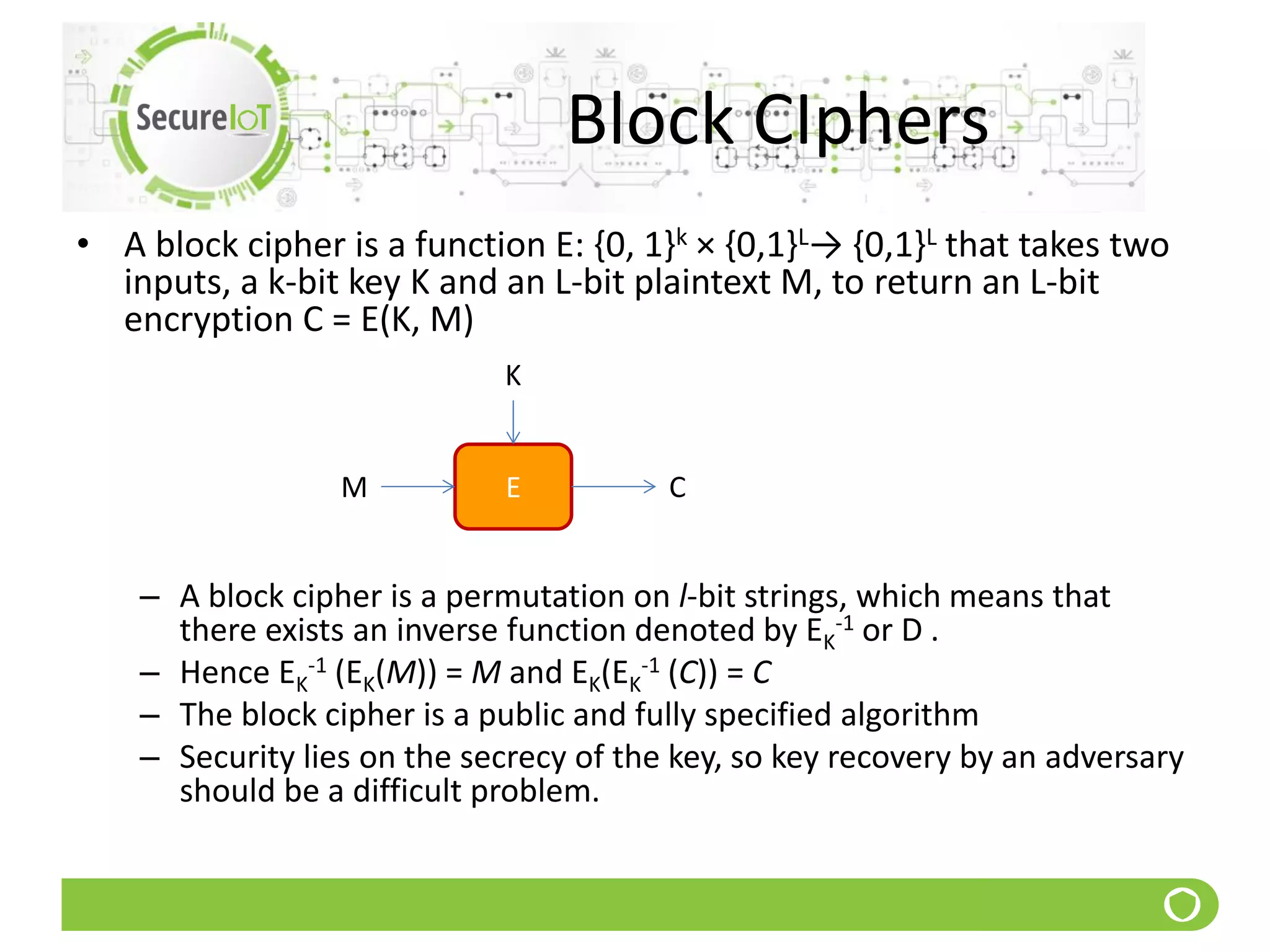 Block CIphers
• A block cipher is a function E: {0, 1}k × {0,1}L→ {0,1}L that takes two
inputs, a k-bit key K and an L-bit plaintext M, to return an L-bit
encryption C = E(K, M)
– A block cipher is a permutation on l-bit strings, which means that
there exists an inverse function denoted by EK
-1 or D .
– Hence EK
-1 (EK(M)) = M and EK(EK
-1 (C)) = C
– The block cipher is a public and fully specified algorithm
– Security lies on the secrecy of the key, so key recovery by an adversary
should be a difficult problem.
EM
K
C
 