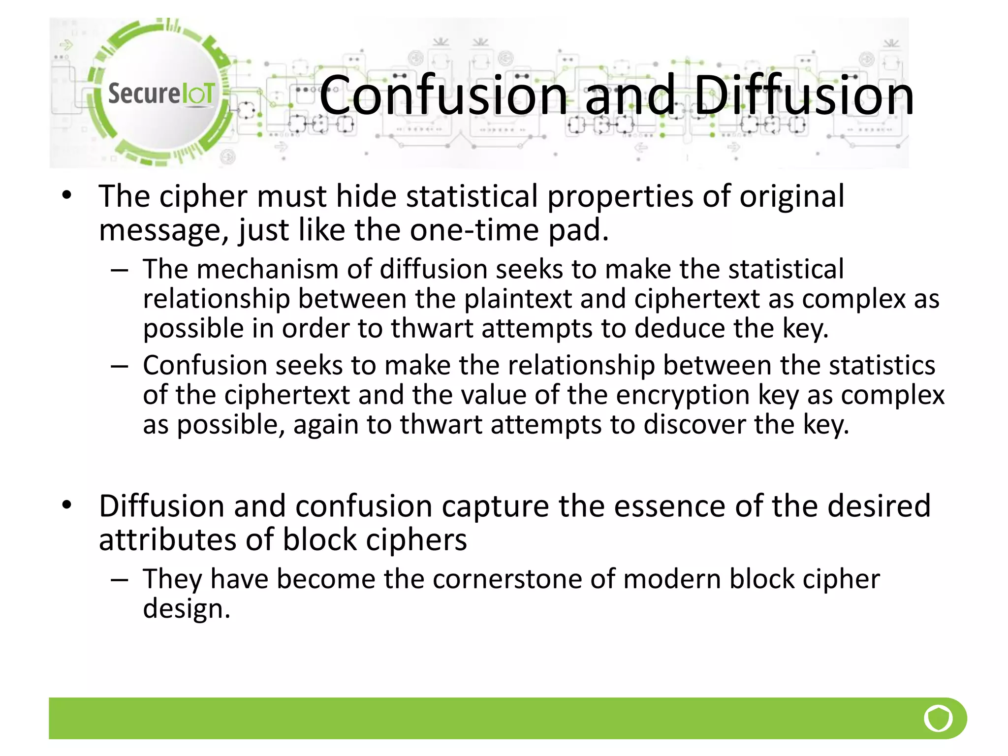 Confusion and Diffusion
• The cipher must hide statistical properties of original
message, just like the one-time pad.
– The mechanism of diffusion seeks to make the statistical
relationship between the plaintext and ciphertext as complex as
possible in order to thwart attempts to deduce the key.
– Confusion seeks to make the relationship between the statistics
of the ciphertext and the value of the encryption key as complex
as possible, again to thwart attempts to discover the key.
• Diffusion and confusion capture the essence of the desired
attributes of block ciphers
– They have become the cornerstone of modern block cipher
design.
 