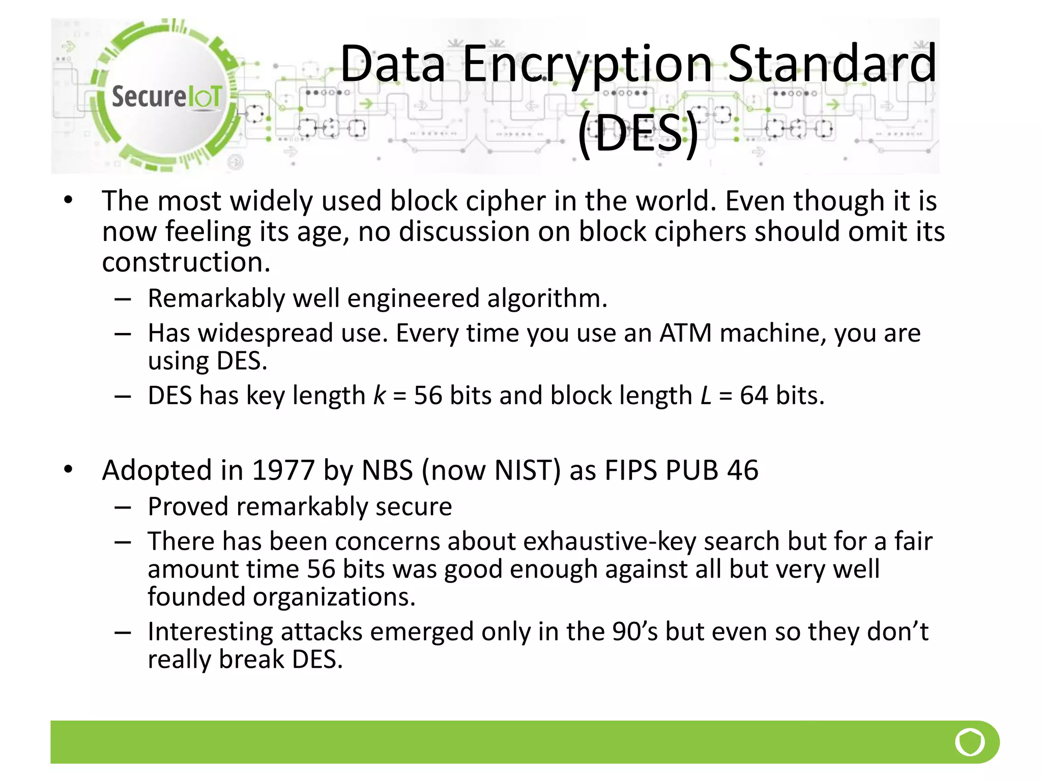 Data Encryption Standard
(DES)
• The most widely used block cipher in the world. Even though it is
now feeling its age, no discussion on block ciphers should omit its
construction.
– Remarkably well engineered algorithm.
– Has widespread use. Every time you use an ATM machine, you are
using DES.
– DES has key length k = 56 bits and block length L = 64 bits.
• Adopted in 1977 by NBS (now NIST) as FIPS PUB 46
– Proved remarkably secure
– There has been concerns about exhaustive-key search but for a fair
amount time 56 bits was good enough against all but very well
founded organizations.
– Interesting attacks emerged only in the 90’s but even so they don’t
really break DES.
 