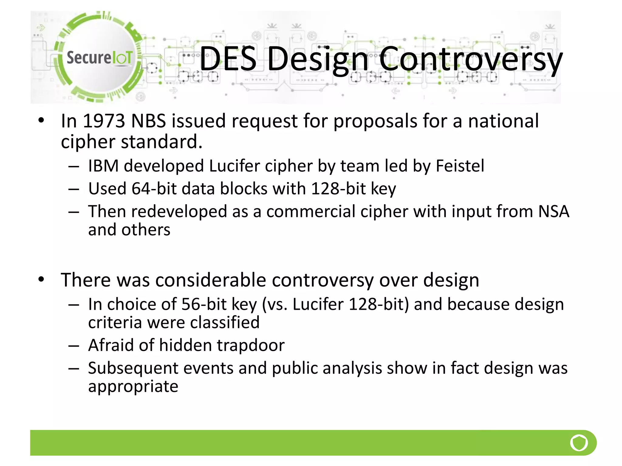DES Design Controversy
• In 1973 NBS issued request for proposals for a national
cipher standard.
– IBM developed Lucifer cipher by team led by Feistel
– Used 64-bit data blocks with 128-bit key
– Then redeveloped as a commercial cipher with input from NSA
and others
• There was considerable controversy over design
– In choice of 56-bit key (vs. Lucifer 128-bit) and because design
criteria were classified
– Afraid of hidden trapdoor
– Subsequent events and public analysis show in fact design was
appropriate
 
