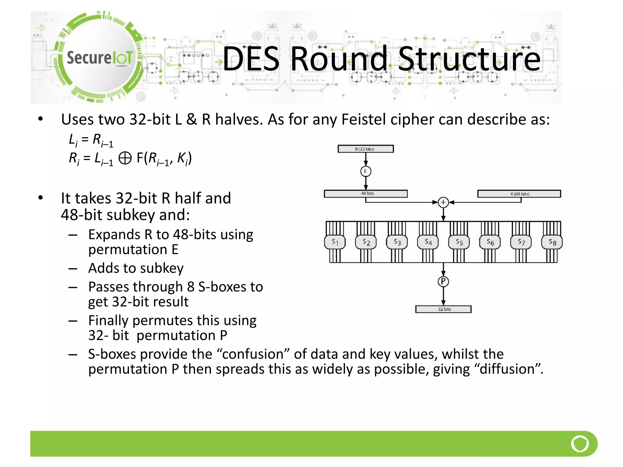 DES Round Structure
• Uses two 32-bit L & R halves. As for any Feistel cipher can describe as:
Li = Ri–1
Ri = Li–1 ⊕ F(Ri–1, Ki)
• It takes 32-bit R half and
48-bit subkey and:
– Expands R to 48-bits using
permutation E
– Adds to subkey
– Passes through 8 S-boxes to
get 32-bit result
– Finally permutes this using
32- bit permutation P
– S-boxes provide the “confusion” of data and key values, whilst the
permutation P then spreads this as widely as possible, giving “diffusion”.
 