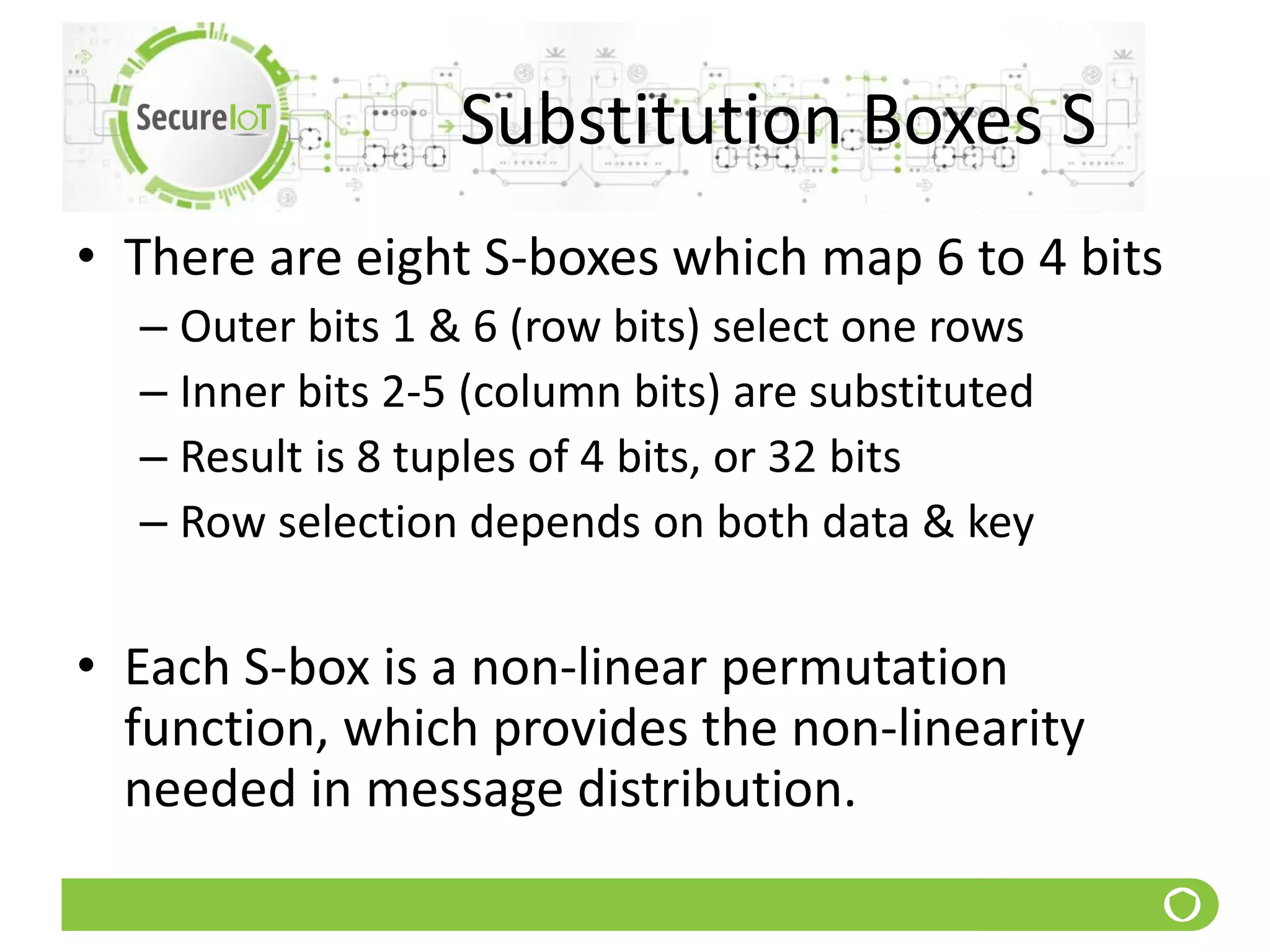 Substitution Boxes S
• There are eight S-boxes which map 6 to 4 bits
– Outer bits 1 & 6 (row bits) select one rows
– Inner bits 2-5 (column bits) are substituted
– Result is 8 tuples of 4 bits, or 32 bits
– Row selection depends on both data & key
• Each S-box is a non-linear permutation
function, which provides the non-linearity
needed in message distribution.
 