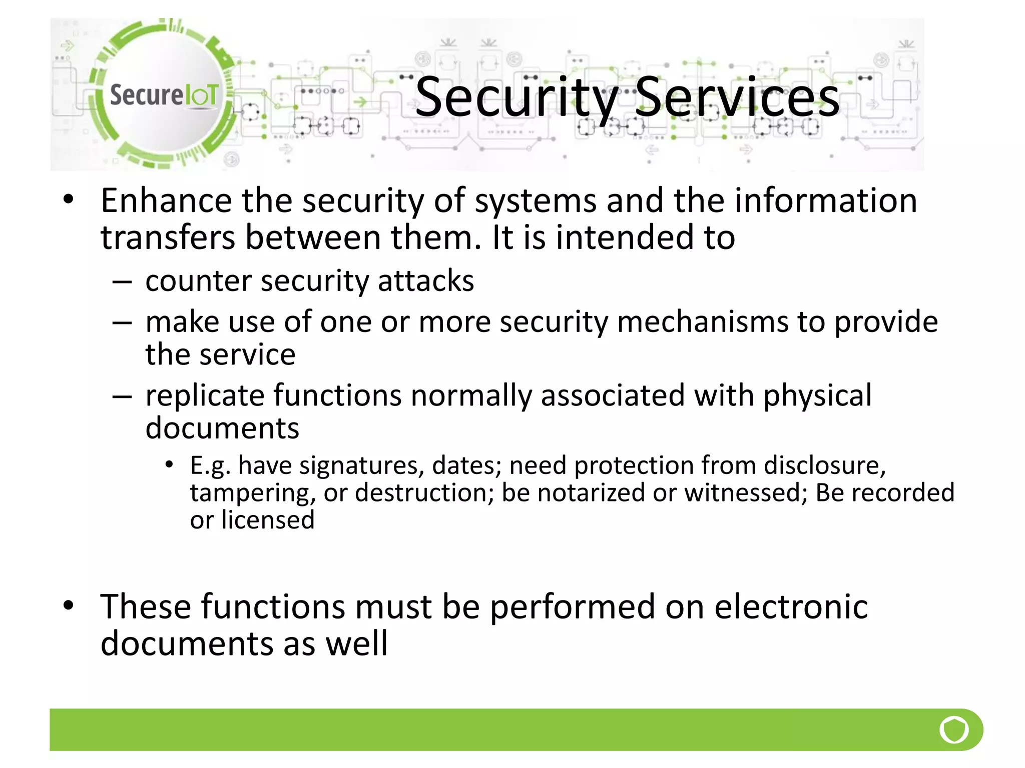 Security Services
• Enhance the security of systems and the information
transfers between them. It is intended to
– counter security attacks
– make use of one or more security mechanisms to provide
the service
– replicate functions normally associated with physical
documents
• E.g. have signatures, dates; need protection from disclosure,
tampering, or destruction; be notarized or witnessed; Be recorded
or licensed
• These functions must be performed on electronic
documents as well
 