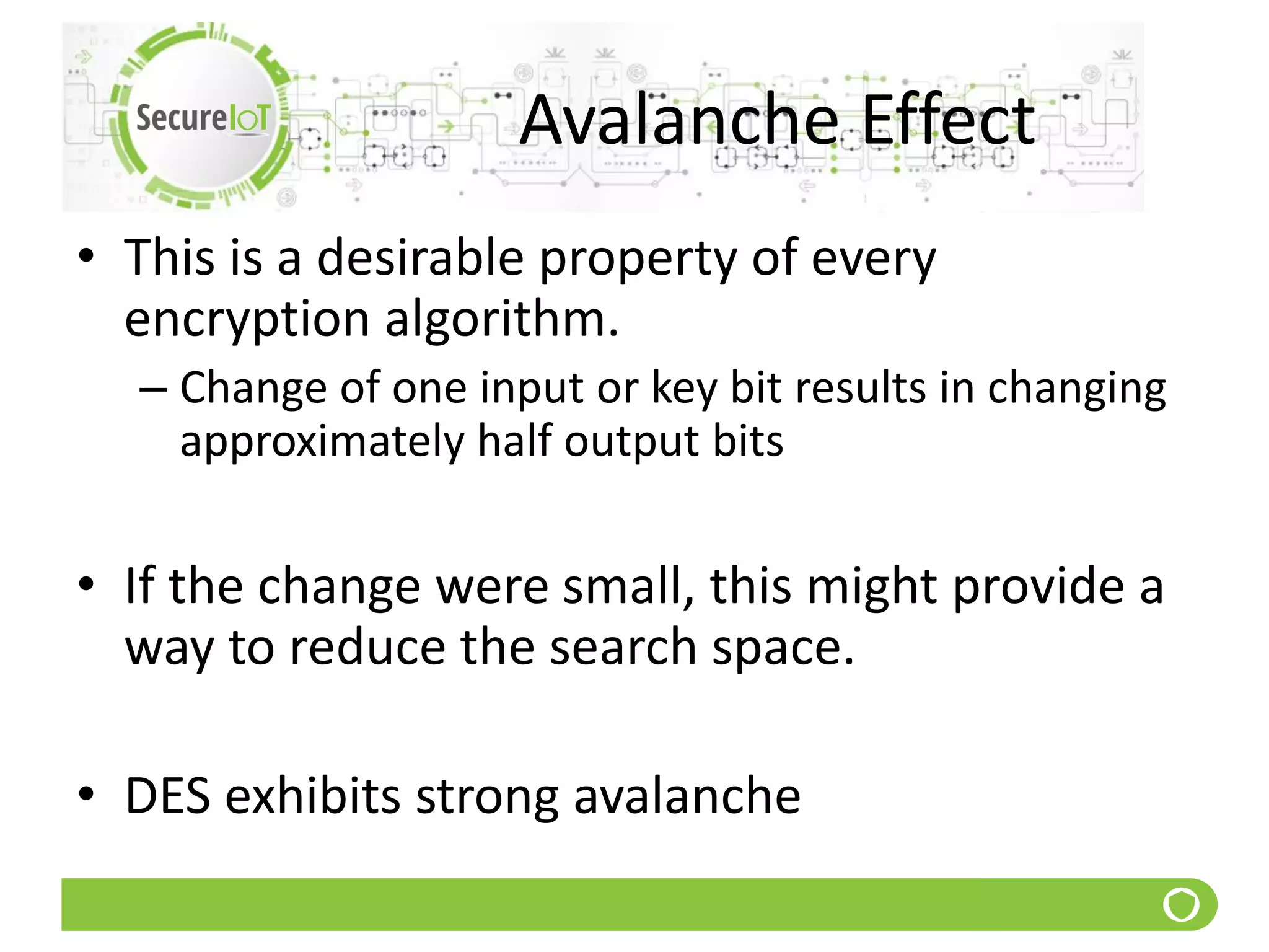 Avalanche Effect
• This is a desirable property of every
encryption algorithm.
– Change of one input or key bit results in changing
approximately half output bits
• If the change were small, this might provide a
way to reduce the search space.
• DES exhibits strong avalanche
 