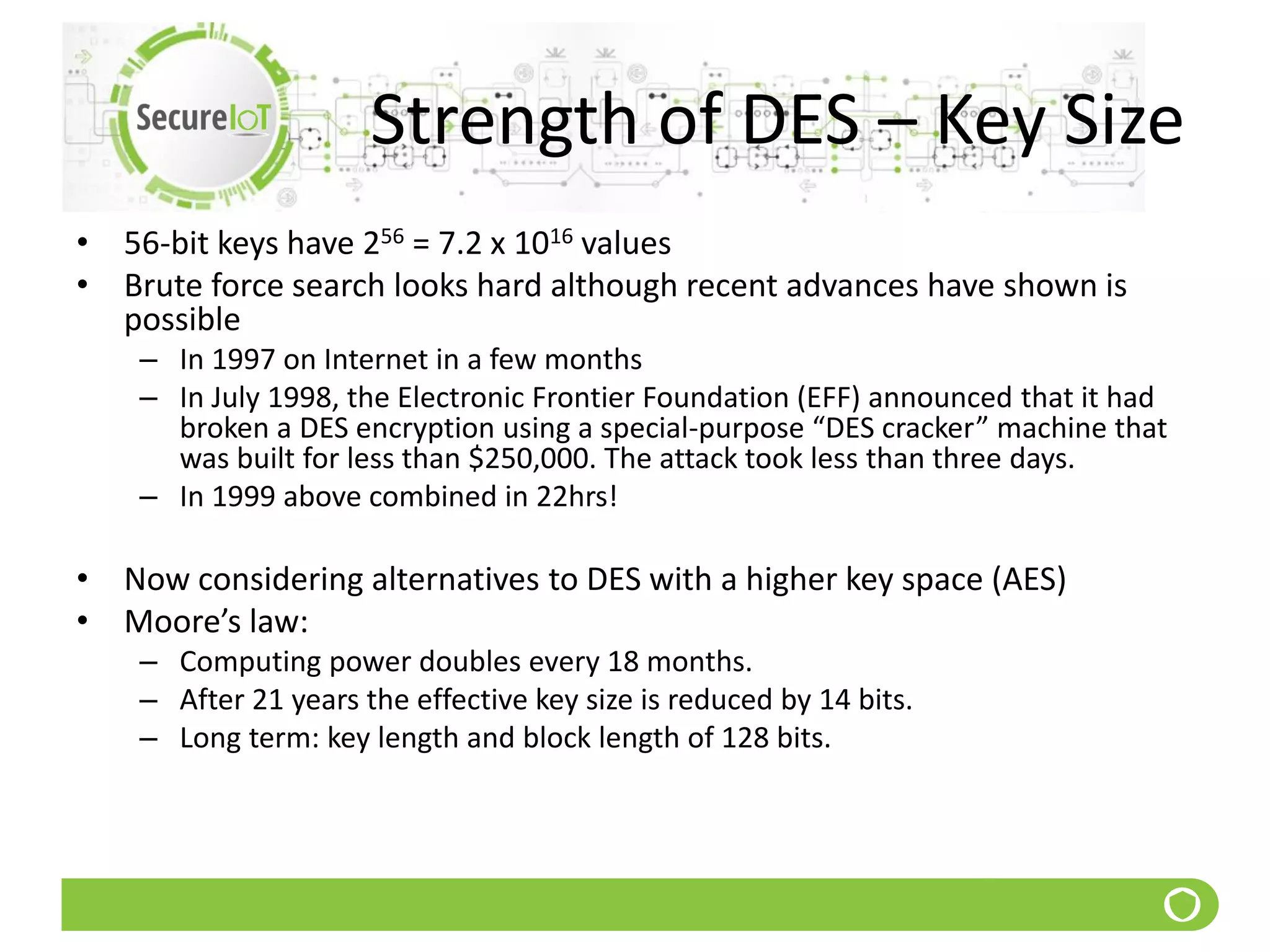 Strength of DES – Key Size
• 56-bit keys have 256 = 7.2 x 1016 values
• Brute force search looks hard although recent advances have shown is
possible
– In 1997 on Internet in a few months
– In July 1998, the Electronic Frontier Foundation (EFF) announced that it had
broken a DES encryption using a special-purpose “DES cracker” machine that
was built for less than $250,000. The attack took less than three days.
– In 1999 above combined in 22hrs!
• Now considering alternatives to DES with a higher key space (AES)
• Moore’s law:
– Computing power doubles every 18 months.
– After 21 years the effective key size is reduced by 14 bits.
– Long term: key length and block length of 128 bits.
 