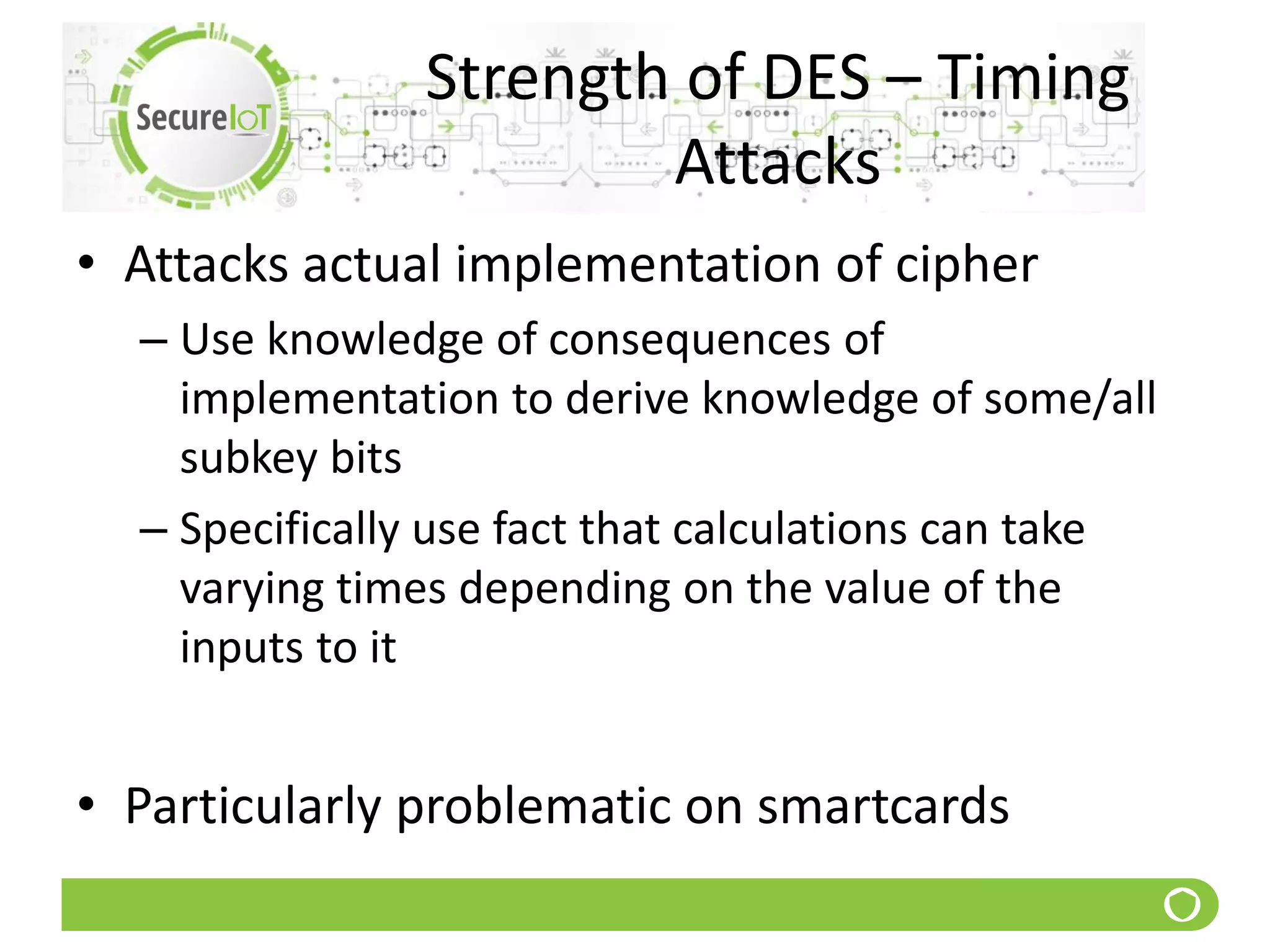 Strength of DES – Timing
Attacks
• Attacks actual implementation of cipher
– Use knowledge of consequences of
implementation to derive knowledge of some/all
subkey bits
– Specifically use fact that calculations can take
varying times depending on the value of the
inputs to it
• Particularly problematic on smartcards
 