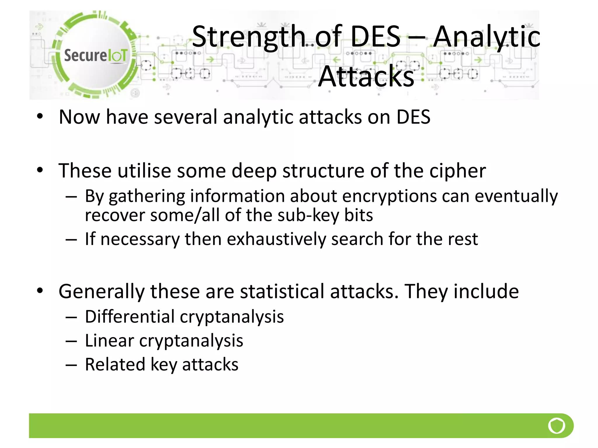 Strength of DES – Analytic
Attacks
• Now have several analytic attacks on DES
• These utilise some deep structure of the cipher
– By gathering information about encryptions can eventually
recover some/all of the sub-key bits
– If necessary then exhaustively search for the rest
• Generally these are statistical attacks. They include
– Differential cryptanalysis
– Linear cryptanalysis
– Related key attacks
 