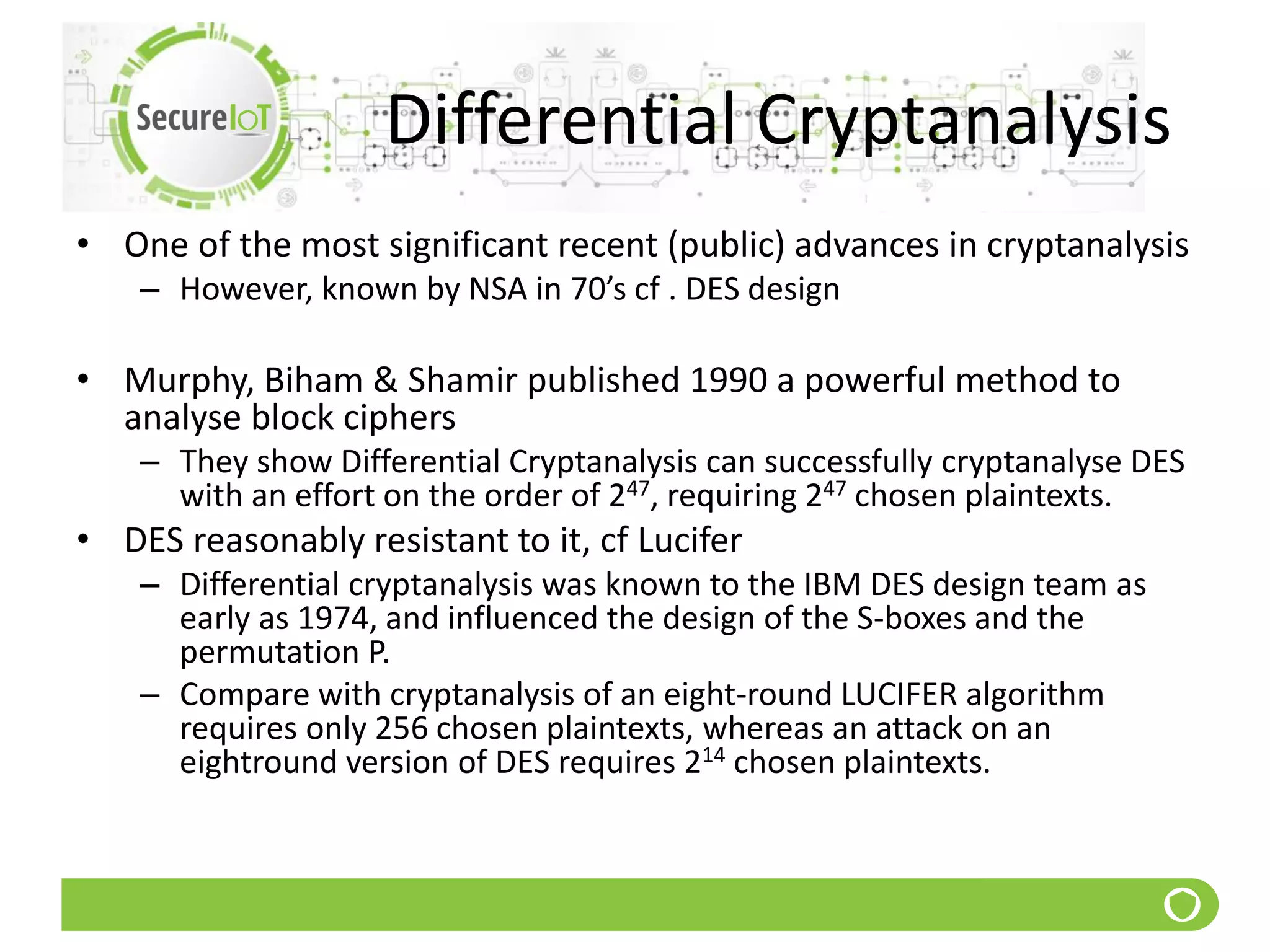 Differential Cryptanalysis
• One of the most significant recent (public) advances in cryptanalysis
– However, known by NSA in 70’s cf . DES design
• Murphy, Biham & Shamir published 1990 a powerful method to
analyse block ciphers
– They show Differential Cryptanalysis can successfully cryptanalyse DES
with an effort on the order of 247, requiring 247 chosen plaintexts.
• DES reasonably resistant to it, cf Lucifer
– Differential cryptanalysis was known to the IBM DES design team as
early as 1974, and influenced the design of the S-boxes and the
permutation P.
– Compare with cryptanalysis of an eight-round LUCIFER algorithm
requires only 256 chosen plaintexts, whereas an attack on an
eightround version of DES requires 214 chosen plaintexts.
 